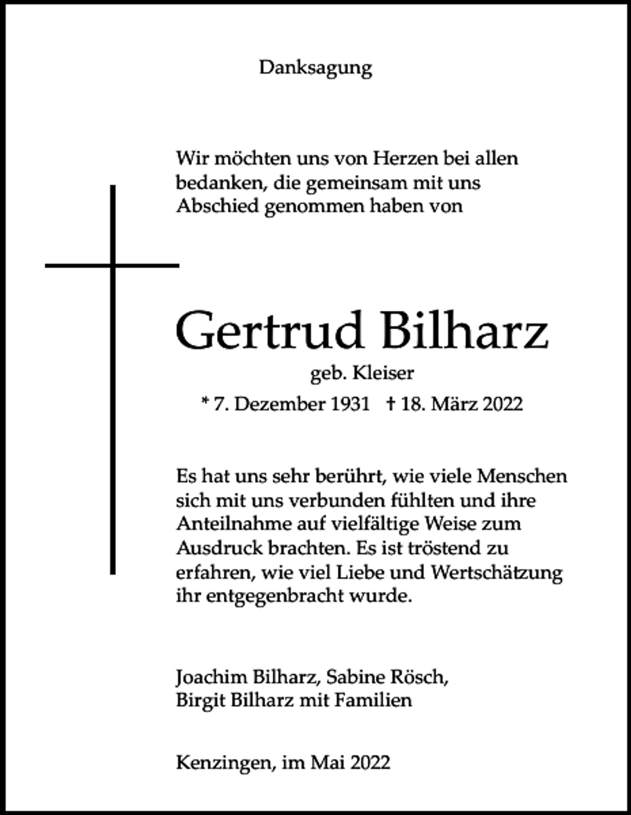 <p>Danksagung</p><p>Wir möchten uns von Herzen bei allen<br />bedanken, die gemeinsam mit uns<br />Abschied genommen haben von</p><p>Gertrud Bilharz<br />geb. Kleiser<br />* 7. Dezember 1931 † 18. März 2022</p><p>Es hat uns sehr berührt, wie viele Menschen<br />sich mit uns verbunden fühlten und ihre<br />Anteilnahme auf vielfältige Weise zum<br />Ausdruck brachten. Es ist tröstend zu<br />erfahren, wie viel Liebe und Wertschätzung<br />ihr entgegenbracht wurde.</p><p>Joachim Bilharz, Sabine Rösch,<br />Birgit Bilharz mit Familien<br />Kenzingen, im Mai 2022</p>