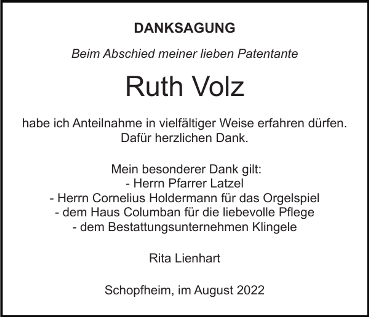 <p>DANKSAGUNG<br />Beim Abschied meiner lieben Patentante</p><p>Ruth Volz<br />habe ich Anteilnahme in vielfältiger Weise erfahren dürfen.<br />Dafür herzlichen Dank.<br />Mein besonderer Dank gilt:<br />- Herrn Pfarrer Latzel<br />- Herrn Cornelius Holdermann für das Orgelspiel<br />- dem Haus Columban für die liebevolle Pflege<br />- dem Bestattungsunternehmen Klingele<br />Rita Lienhart<br />Schopfheim, im August 2022</p>