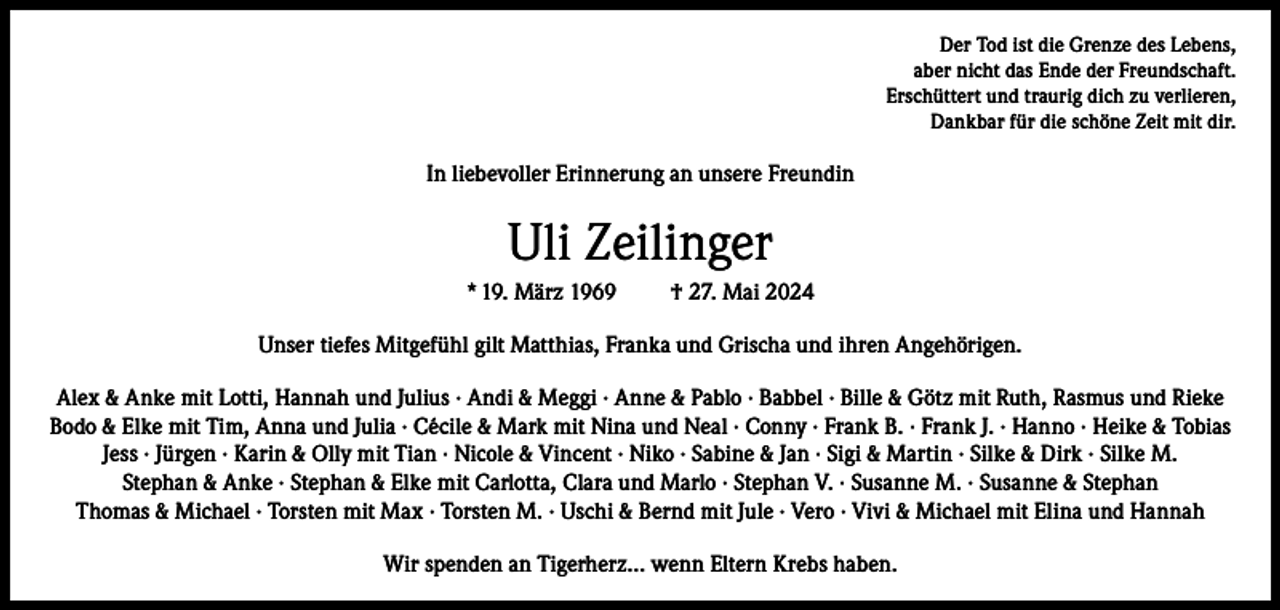 <p>Der Tod ist die Grenze des Lebens,<br />aber nicht das Ende der Freundschaft.<br />Erschüttert und traurig dich zu verlieren,<br />Dankbar für die schöne Zeit mit dir.</p><p>In liebevoller Erinnerung an unsere Freundin</p><p>Uli Zeilinger<br />* 19. März 1969</p><p>† 27. Mai 2024</p><p>Unser tiefes Mitgefühl gilt Matthias, Franka und Grischa und ihren Angehörigen.<br />Alex &amp; Anke mit Lotti, Hannah und Julius · Andi &amp; Meggi · Anne &amp; Pablo · Babbel · Bille &amp; Götz mit Ruth, Rasmus und Rieke<br />Bodo &amp; Elke mit Tim, Anna und Julia · Cécile &amp; Mark mit Nina und Neal · Conny · Frank B. · Frank J. · Hanno · Heike &amp; Tobias<br />Jess · Jürgen · Karin &amp; Olly mit Tian · Nicole &amp; Vincent · Niko · Sabine &amp; Jan · Sigi &amp; Martin · Silke &amp; Dirk · Silke M.<br />Stephan &amp; Anke · Stephan &amp; Elke mit Carlotta, Clara und Marlo · Stephan V. · Susanne M. · Susanne &amp; Stephan<br />Thomas &amp; Michael · Torsten mit Max · Torsten M. · Uschi &amp; Bernd mit Jule · Vero · Vivi &amp; Michael mit Elina und Hannah<br />Wir spenden an Tigerherz… wenn Eltern Krebs haben.</p>