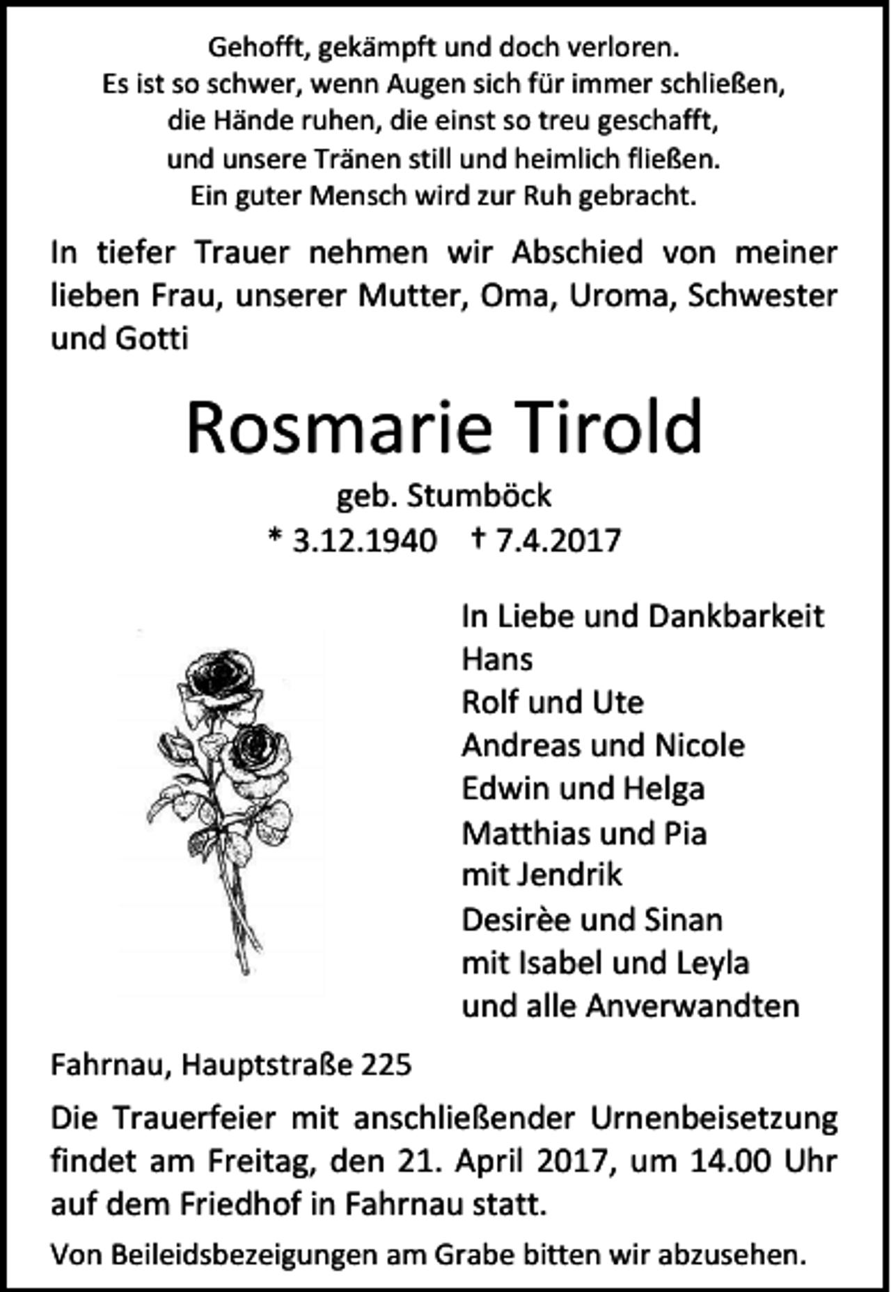 <p>Gehofft, gekämpft und doch verloren.<br />Es ist so schwer, wenn Augen sich für immer schließen,<br />die Hände ruhen, die einst so treu geschafft,<br />und unsere Tränen still und heimlich fließen.<br />Ein guter Mensch wird zur Ruh gebracht.</p><p>In tiefer Trauer nehmen wir Abschied von meiner<br />lieben Frau, unserer Mutter, Oma, Uroma, Schwester<br />und Gotti</p><p>Rosmarie Tirold<br />geb. Stumböck<br />* 3.12.1940 † 7.4.2017</p><p>In Liebe und Dankbarkeit<br />Hans<br />Rolf und Ute<br />Andreas und Nicole<br />Edwin und Helga<br />Matthias und Pia<br />mit Jendrik<br />Desirèe und Sinan<br />mit Isabel und Leyla<br />und alle Anverwandten<br />Fahrnau, Hauptstraße 225</p><p>Die Trauerfeier mit anschließender Urnenbeisetzung<br />findet am Freitag, den 21. April 2017, um 14.00 Uhr<br />auf dem Friedhof in Fahrnau statt.<br />Von Beileidsbezeigungen am Grabe bitten wir abzusehen.</p>