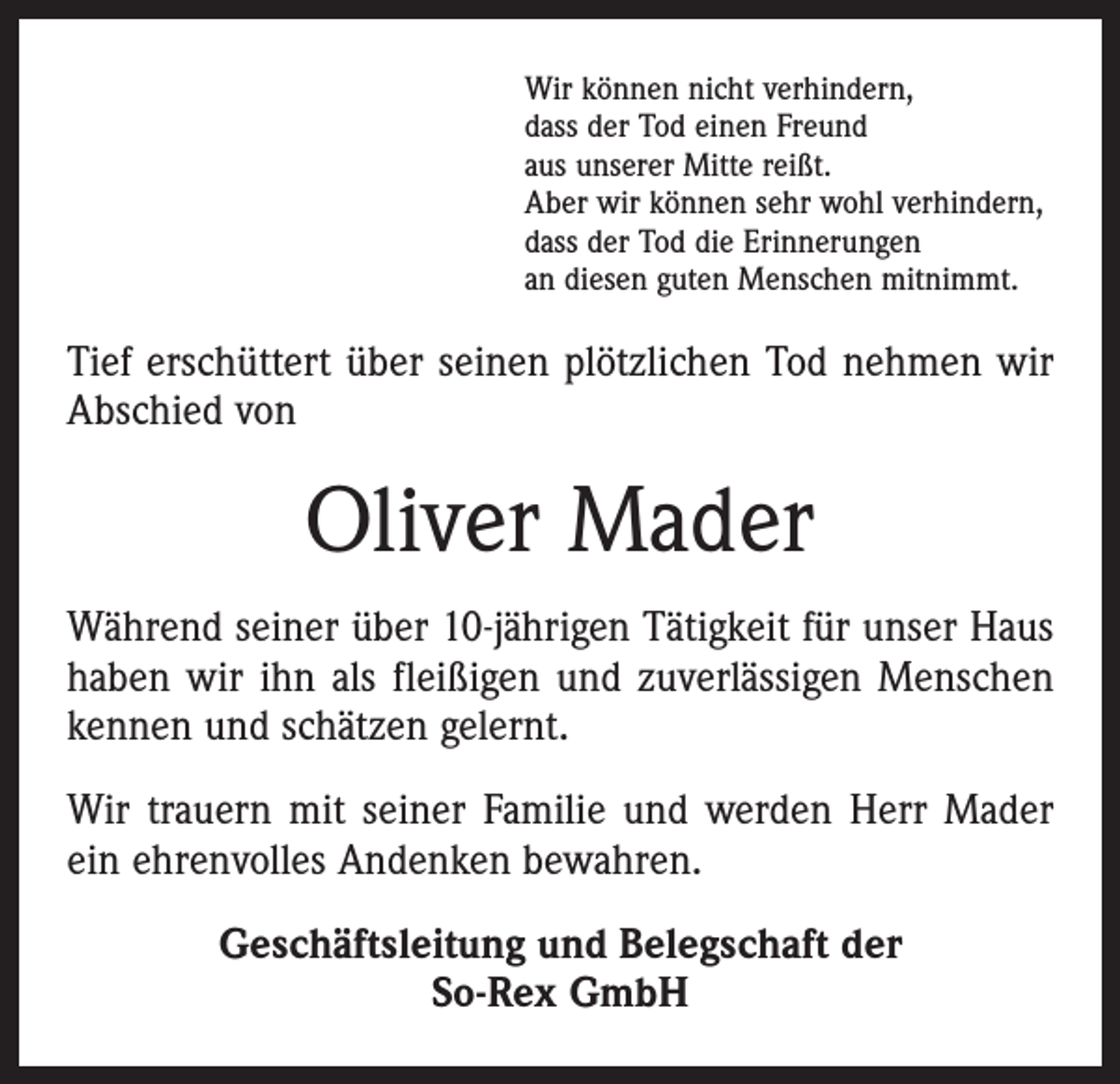<p>Wir können nicht verhindern,<br />dass der Tod einen Freund<br />aus unserer Mitte reißt.<br />Aber wir können sehr wohl verhindern,<br />dass der Tod die Erinnerungen<br />an diesen guten Menschen mitnimmt.</p><p>Tief erschüttert über seinen plötzlichen Tod nehmen wir<br />Abschied von</p><p>Oliver Mader<br />Während seiner über 10-jährigen Tätigkeit für unser Haus<br />haben wir ihn als fleißigen und zuverlässigen Menschen<br />kennen und schätzen gelernt.<br />Wir trauern mit seiner Familie und werden Herr Mader<br />ein ehrenvolles Andenken bewahren.<br />Geschäftsleitung und Belegschaft der<br />So-Rex GmbH</p>
