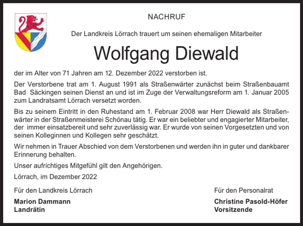 <p>NACHRUF<br />Der Landkreis Lörrach trauert um seinen ehemaligen Mitarbeiter</p><p>Wolfgang Diewald<br />der im Alter von 71 Jahren am 12. Dezember 2022 verstorben ist.<br />Der Verstorbene trat am 1. August 1991 als Straßenwärter zunächst beim Straßenbauamt<br />Bad Säckingen seinen Dienst an und ist im Zuge der Verwaltungsreform am 1. Januar 2005<br />zum Landratsamt Lörrach versetzt worden.<br />Bis zu seinem Eintritt in den Ruhestand am 1. Februar 2008 war Herr Diewald als Straßenwärter in der Straßenmeisterei Schönau tätig. Er war ein beliebter und engagierter Mitarbeiter,<br />der immer einsatzbereit und sehr zuverlässig war. Er wurde von seinen Vorgesetzten und von<br />seinen Kolleginnen und Kollegen sehr geschätzt.<br />Wir nehmen in Trauer Abschied von dem Verstorbenen und werden ihn in guter und dankbarer<br />Erinnerung behalten.<br />Unser aufrichtiges Mitgefühl gilt den Angehörigen.<br />Lörrach, im Dezember 2022<br />Für den Landkreis Lörrach</p><p>Für den Personalrat</p><p>Marion Dammann<br />Christine Pasold-Höfer<br />Landrätin Vorsitzende</p>