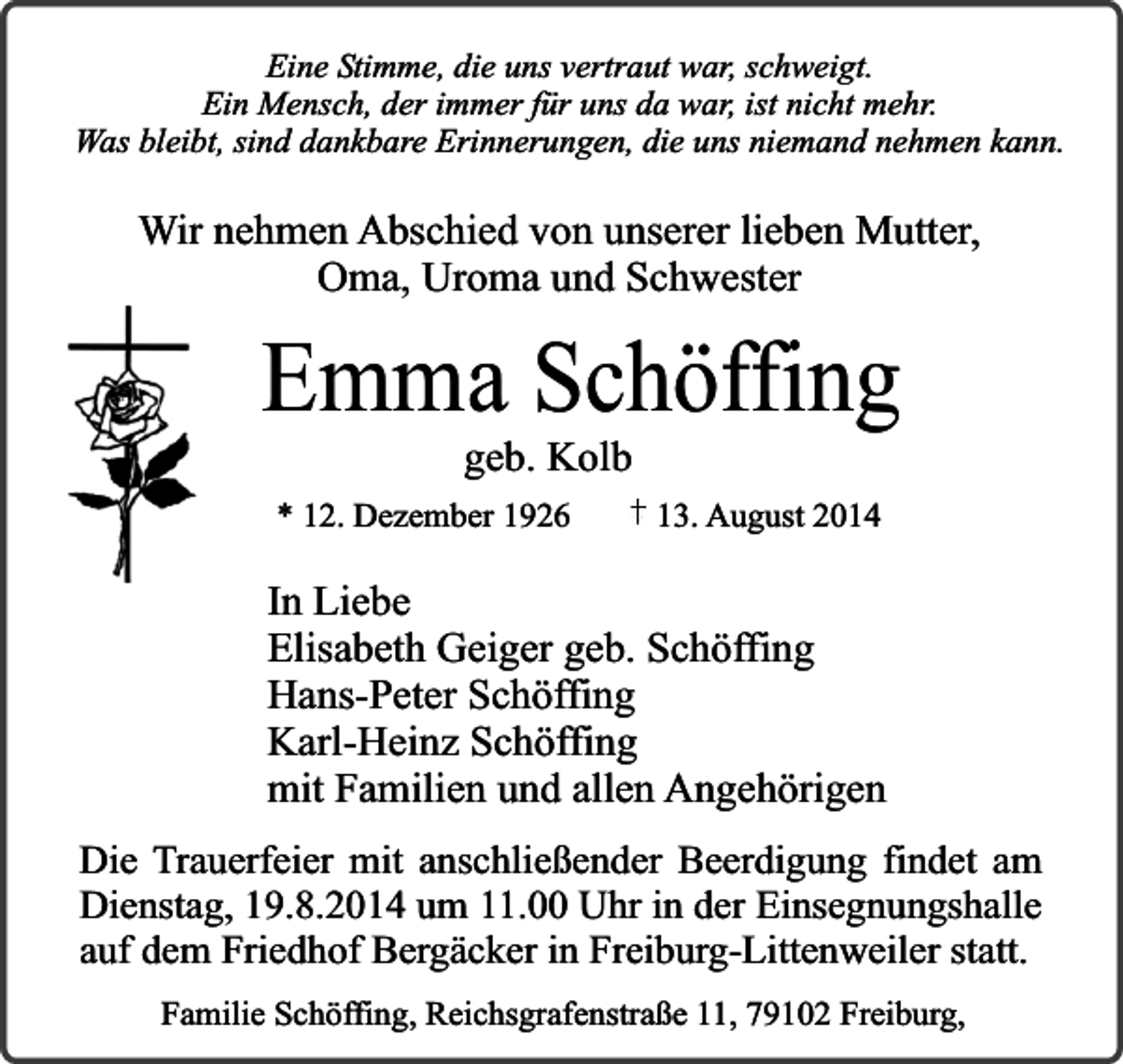 <p>Eine Stimme, die uns vertraut war, schweigt.<br />Ein Mensch, der immer für uns da war, ist nicht mehr.<br />Was bleibt, sind dankbare Erinnerungen, die uns niemand nehmen kann.</p><p>Wir nehmen Abschied von unserer lieben Mutter,<br />Oma, Uroma und Schwester</p><p>Emma Schöffing<br />geb. Kolb</p><p>* 12. Dezember 1926</p><p>13. August 2014</p><p>In Liebe<br />Elisabeth Geiger geb. Schöffing<br />Hans-Peter Schöffing<br />Karl-Heinz Schöffing<br />mit Familien und allen Angehörigen<br />Die Trauerfeier mit anschließender Beerdigung findet am<br />Dienstag, 19.8.2014 um 11.00 Uhr in der Einsegnungshalle<br />auf dem Friedhof Bergäcker in Freiburg-Littenweiler statt.<br />Familie Schöffing, Reichsgrafenstraße 11, 79102 Freiburg,</p>