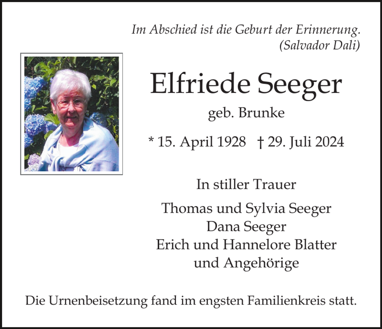 <p>Im Abschied ist die Geburt der Erinnerung.<br />(Salvador Dali)</p><p>Elfriede Seeger<br />geb. Brunke<br />* 15. April 1928 † 29. Juli 2024<br />In stiller Trauer<br />Thomas und Sylvia Seeger<br />Dana Seeger<br />Erich und Hannelore Blatter<br />und Angehörige<br />Die Urnenbeisetzung fand im engsten Familienkreis statt.</p>