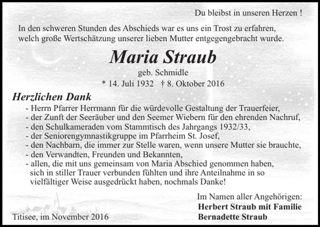 <p>Du bleibst in unseren Herzen !<br />In den schweren Stunden des Abschieds war es uns ein Trost zu erfahren,<br />welch große Wertschätzung unserer lieben Mutter entgegengebracht wurde.</p><p>Maria Straub<br />geb. Schmidle<br />* 14. Juli 1932 † 8. Oktober 2016</p><p>Herzlichen Dank<br />- Herrn Pfarrer Herrmann für die würdevolle Gestaltung der Trauerfeier,<br />- der Zunft der Seeräuber und den Seemer Wiebern für den ehrenden Nachruf,<br />- den Schulkameraden vom Stammtisch des Jahrgangs 1932/33,<br />- der Seniorengymnastikgruppe im Pfarrheim St. Josef,<br />- den Nachbarn, die immer zur Stelle waren, wenn unsere Mutter sie brauchte,<br />- den Verwandten, Freunden und Bekannten,<br />- allen, die mit uns gemeinsam von Maria Abschied genommen haben,<br />sich in stiller Trauer verbunden fühlten und ihre Anteilnahme in so<br />vielfältiger Weise ausgedrückt haben, nochmals Danke!</p><p>Titisee, im November 2016</p><p>Im Namen aller Angehörigen:<br />Herbert Straub mit Familie<br />Bernadette Straub</p>