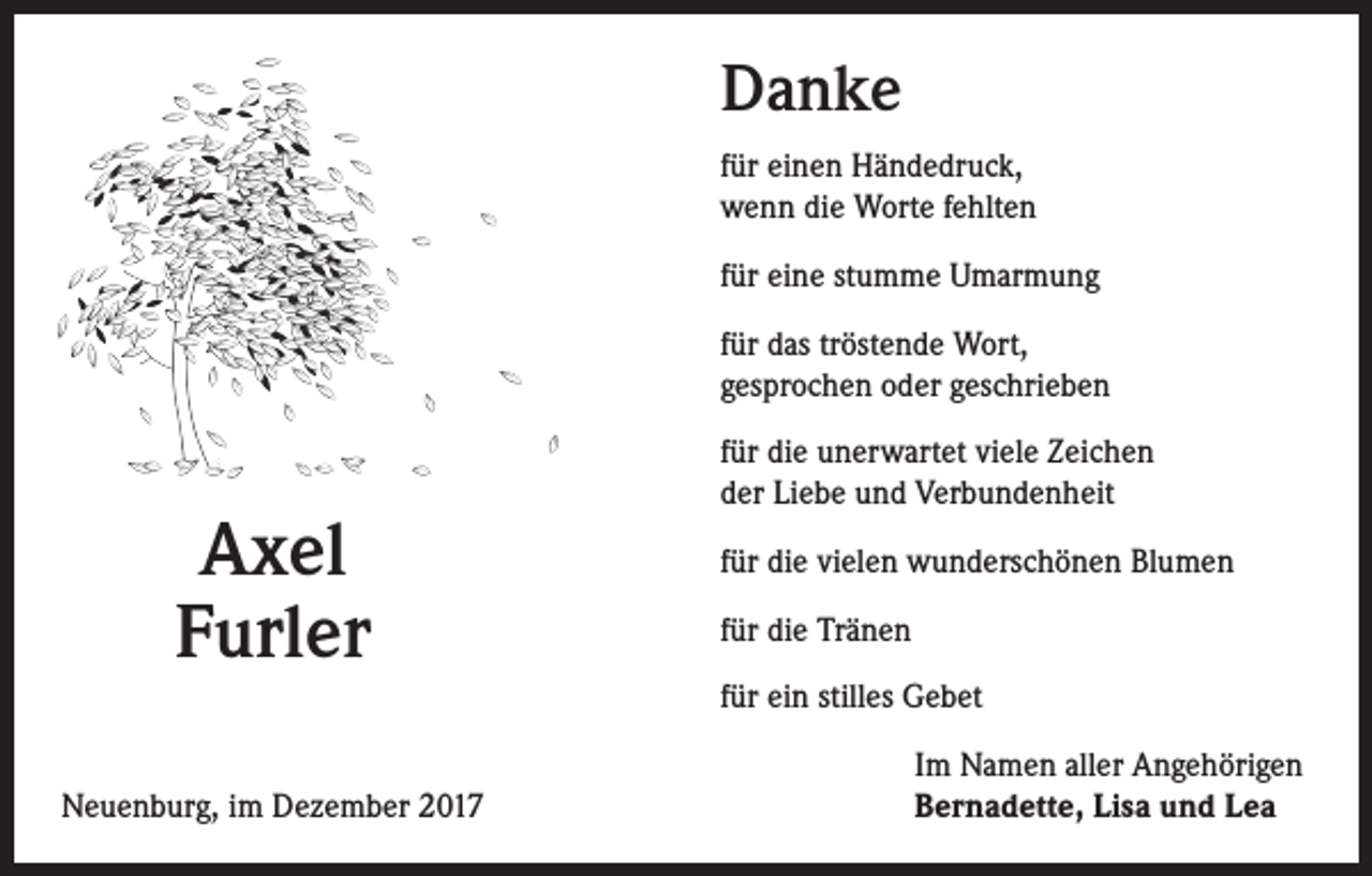 <p>Danke<br />für einen Händedruck,<br />wenn die Worte fehlten<br />für eine stumme Umarmung<br />für das tröstende Wort,<br />gesprochen oder geschrieben</p><p>Axel<br />Furler</p><p>für die unerwartet viele Zeichen<br />der Liebe und Verbundenheit<br />für die vielen wunderschönen Blumen<br />für die Tränen<br />für ein stilles Gebet</p><p>Neuenburg, im Dezember 2017</p><p>Im Namen aller Angehörigen<br />Bernadette, Lisa und Lea</p>