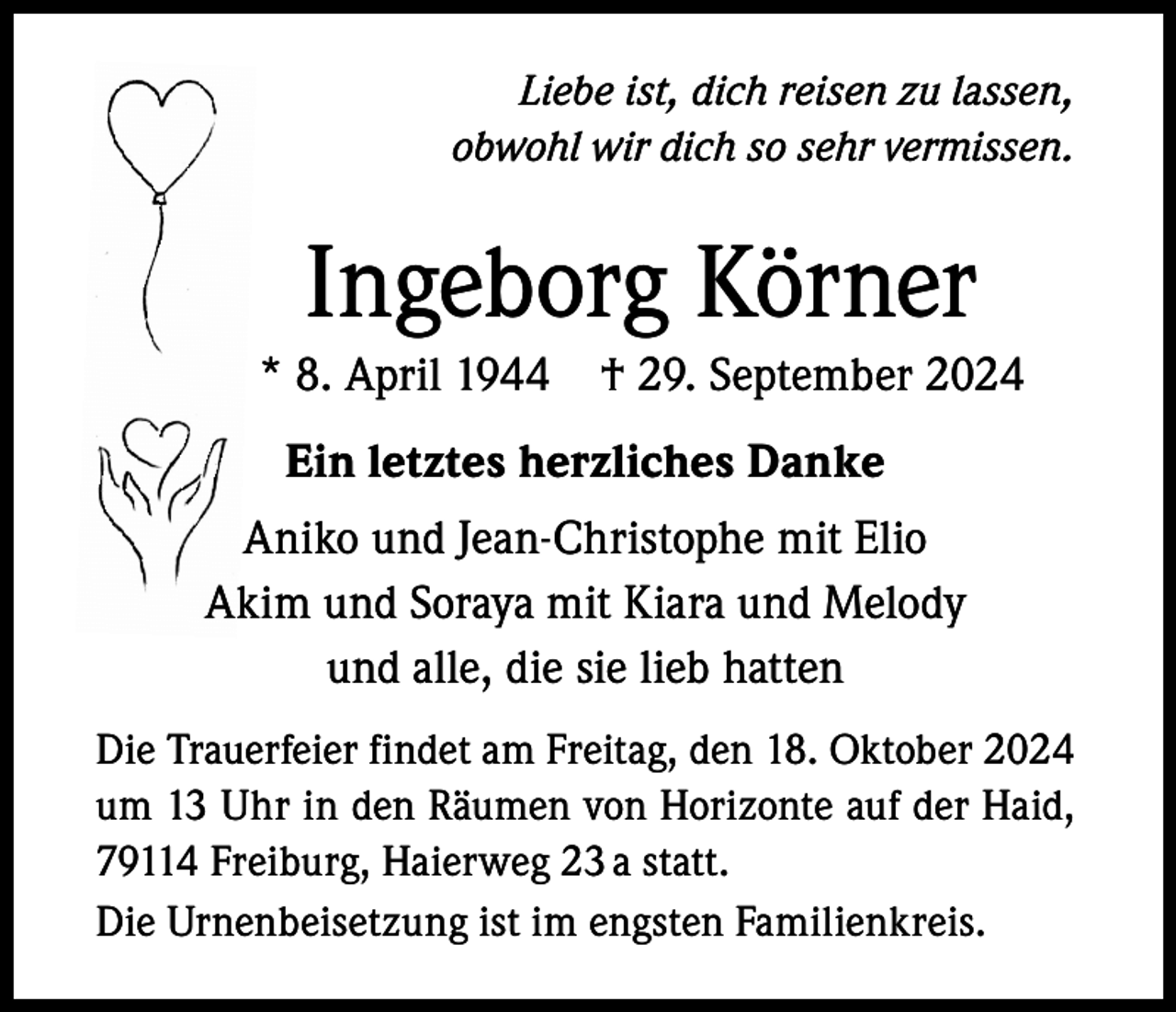 <p>Liebe ist, dich reisen zu lassen,<br />obwohl wir dich so sehr vermissen.</p><p>Ingeborg Körner<br />* 8. April 1944</p><p>† 29. September 2024</p><p>Ein letztes herzliches Danke<br />Aniko und Jean-Christophe mit Elio<br />Akim und Soraya mit Kiara und Melody<br />und alle, die sie lieb hatten<br />Die Trauerfeier findet am Freitag, den 18. Oktober 2024<br />um 13 Uhr in den Räumen von Horizonte auf der Haid,<br />79114 Freiburg, Haierweg 23 a statt.<br />Die Urnenbeisetzung ist im engsten Familienkreis.</p>