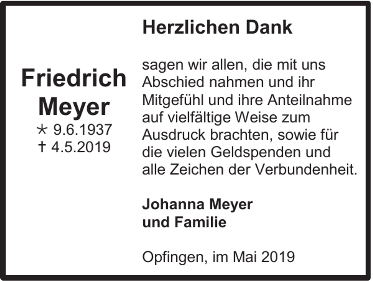 <p>Herzlichen Dank</p><p>Friedrich<br />Meyer<br /> 9.6.1937<br /> 4.5.2019</p><p>sagen wir allen, die mit uns<br />Abschied nahmen und ihr<br />Mitgefühl und ihre Anteilnahme<br />auf vielfältige Weise zum<br />Ausdruck brachten, sowie für<br />die vielen Geldspenden und<br />alle Zeichen der Verbundenheit.<br />Johanna Meyer<br />und Familie<br />Opfingen, im Mai 2019</p>