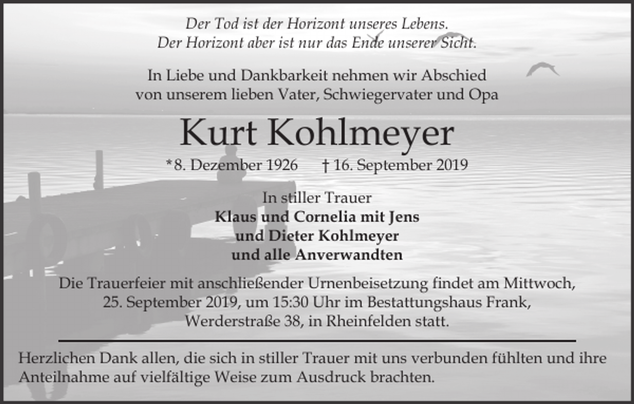 <p>Der Tod ist der Horizont unseres Lebens.<br />Der Horizont aber ist nur das Ende unserer Sicht.<br />In Liebe und Dankbarkeit nehmen wir Abschied<br />von unserem lieben Vater, Schwiegervater und Opa</p><p>Kurt Kohlmeyer</p><p>* 8. Dezember 1926</p><p>† 16. September 2019</p><p>In stiller Trauer<br />Klaus und Cornelia mit Jens<br />und Dieter Kohlmeyer<br />und alle Anverwandten<br />Die Trauerfeier mit anschließender Urnenbeisetzung findet am Mittwoch,<br />25. September 2019, um 15:30 Uhr im Bestattungshaus Frank,<br />Werderstraße 38, in Rheinfelden statt.<br />Herzlichen Dank allen, die sich in stiller Trauer mit uns verbunden fühlten und ihre<br />Anteilnahme auf vielfältige Weise zum Ausdruck brachten.</p>