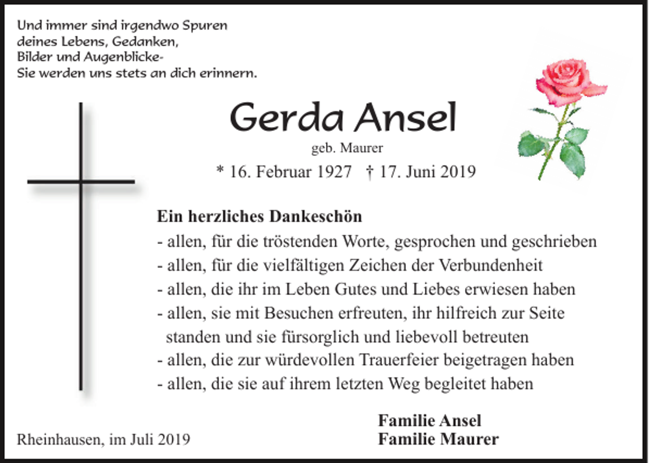 <p>Und immer sind irgendwo Spuren<br />deines Lebens, Gedanken,<br />Bilder und AugenblickeSie werden uns stets an dich erinnern.</p><p>Gerda Ansel<br />geb. Maurer</p><p>* 16. Februar 1927 † 17. Juni 2019<br />Ein herzliches Dankeschön<br />- allen, für die tröstenden Worte, gesprochen und geschrieben<br />- allen, für die vielfältigen Zeichen der Verbundenheit<br />- allen, die ihr im Leben Gutes und Liebes erwiesen haben<br />- allen, sie mit Besuchen erfreuten, ihr hilfreich zur Seite<br />standen und sie fürsorglich und liebevoll betreuten<br />- allen, die zur würdevollen Trauerfeier beigetragen haben<br />- allen, die sie auf ihrem letzten Weg begleitet haben<br />Rheinhausen, im Juli 2019</p><p>Familie Ansel<br />Familie Maurer</p>