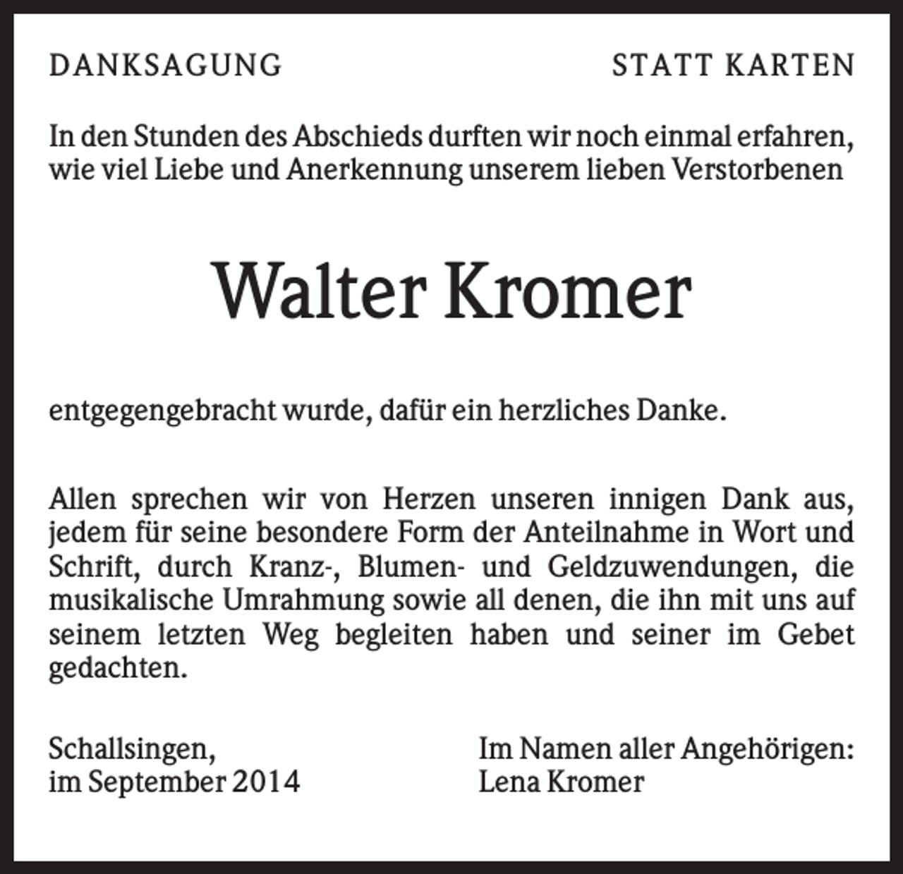 <p>DAN K S AGU N G</p><p>S T AT T K AR T EN</p><p>In den Stunden des Abschieds durften wir noch einmal erfahren,<br />wie viel Liebe und Anerkennung unserem lieben Verstorbenen</p><p>Walter Kromer<br />entgegengebracht wurde, dafür ein herzliches Danke.<br />Allen sprechen wir von Herzen unseren innigen Dank aus,<br />jedem für seine besondere Form der Anteilnahme in Wort und<br />Schrift, durch Kranz-, Blumen- und Geldzuwendungen, die<br />musikalische Umrahmung sowie all denen, die ihn mit uns auf<br />seinem letzten Weg begleiten haben und seiner im Gebet<br />gedachten.<br />Schallsingen,<br />im September 2014</p><p>Im Namen aller Angehörigen:<br />Lena Kromer</p>