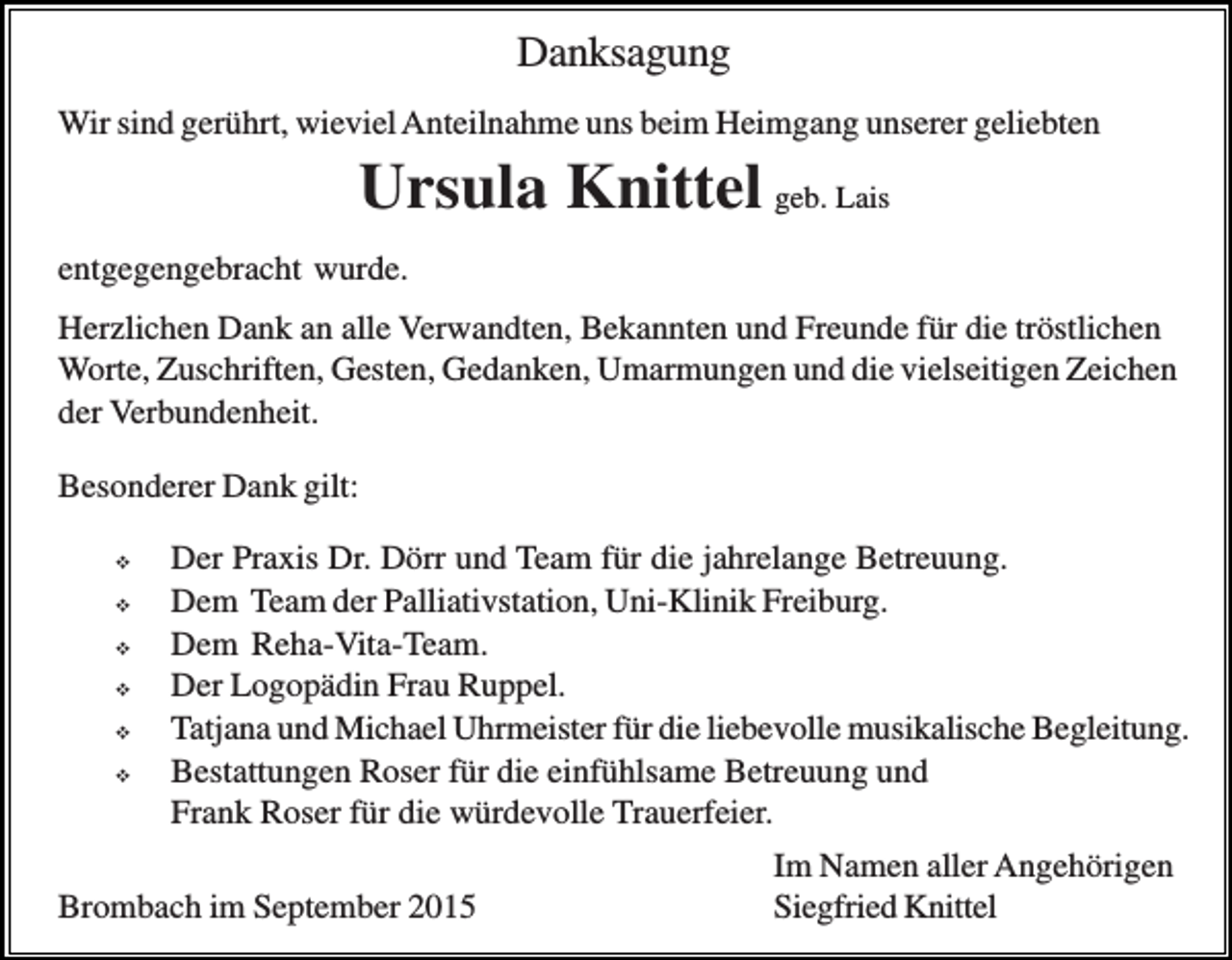 <p>Danksagung<br />Wir sind gerührt, wieviel Anteilnahme uns beim Heimgang unserer geliebten</p><p>Ursula Knittel geb. Lais<br />entgegengebracht wurde.<br />Herzlichen Dank an alle Verwandten, Bekannten und Freunde für die tröstlichen<br />Worte, Zuschriften, Gesten, Gedanken, Umarmungen und die vielseitigen Zeichen<br />der Verbundenheit.<br />Besonderer Dank gilt:<br />�<br />�<br />�<br />�<br />�<br />�</p><p>Der Praxis Dr. Dörr und Team für die jahrelange Betreuung.<br />Dem Team der Palliativstation, Uni-Klinik Freiburg.<br />Dem Reha-Vita-Team.<br />Der Logopädin Frau Ruppel.<br />Tatjana und Michael Uhrmeister für die liebevolle musikalische Begleitung.<br />Bestattungen Roser für die einfühlsame Betreuung und<br />Frank Roser für die würdevolle Trauerfeier.</p><p>Brombach im September 2015</p><p>Im Namen aller Angehörigen<br />Siegfried Knittel</p>