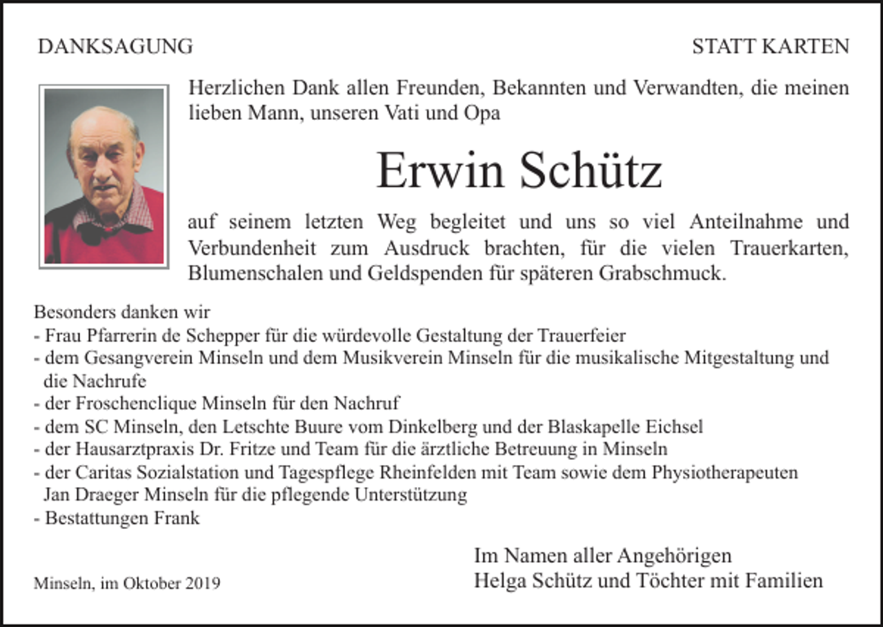 <p>DANKSAGUNG</p><p>STATT KARTEN</p><p>Herzlichen Dank allen Freunden, Bekannten und Verwandten, die meinen<br />lieben Mann, unseren Vati und Opa</p><p>Erwin Schütz<br />auf seinem letzten Weg begleitet und uns so viel Anteilnahme und<br />Verbundenheit zum Ausdruck brachten, für die vielen Trauerkarten,<br />Blumenschalen und Geldspenden für späteren Grabschmuck.<br />Besonders danken wir<br />- Frau Pfarrerin de Schepper für die würdevolle Gestaltung der Trauerfeier<br />- dem Gesangverein Minseln und dem Musikverein Minseln für die musikalische Mitgestaltung und<br />die Nachrufe<br />- der Froschenclique Minseln für den Nachruf<br />- dem SC Minseln, den Letschte Buure vom Dinkelberg und der Blaskapelle Eichsel<br />- der Hausarztpraxis Dr. Fritze und Team für die ärztliche Betreuung in Minseln<br />- der Caritas Sozialstation und Tagespflege Rheinfelden mit Team sowie dem Physiotherapeuten<br />Jan Draeger Minseln für die pflegende Unterstützung<br />- Bestattungen Frank<br />Minseln, im Oktober 2019</p><p>Im Namen aller Angehörigen<br />Helga Schütz und Töchter mit Familien</p>