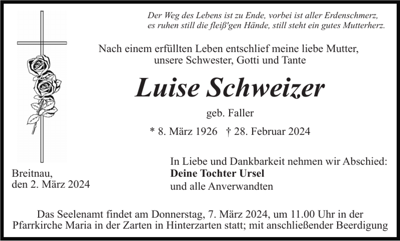 <p>Der Weg des Lebens ist zu Ende, vorbei ist aller Erdenschmerz,<br />es ruhen still die fleiß'gen Hände, still steht ein gutes Mutterherz.</p><p>Nach einem erfüllten Leben entschlief meine liebe Mutter,<br />unsere Schwester, Gotti und Tante</p><p>Luise Schweizer<br />geb. Faller<br />* 8. März 1926 † 28. Februar 2024</p><p>Breitnau,<br />den 2. März 2024</p><p>In Liebe und Dankbarkeit nehmen wir Abschied:<br />Deine Tochter Ursel<br />und alle Anverwandten</p><p>Das Seelenamt findet am Donnerstag, 7. März 2024, um 11.00 Uhr in der<br />Pfarrkirche Maria in der Zarten in Hinterzarten statt; mit anschließender Beerdigung</p>