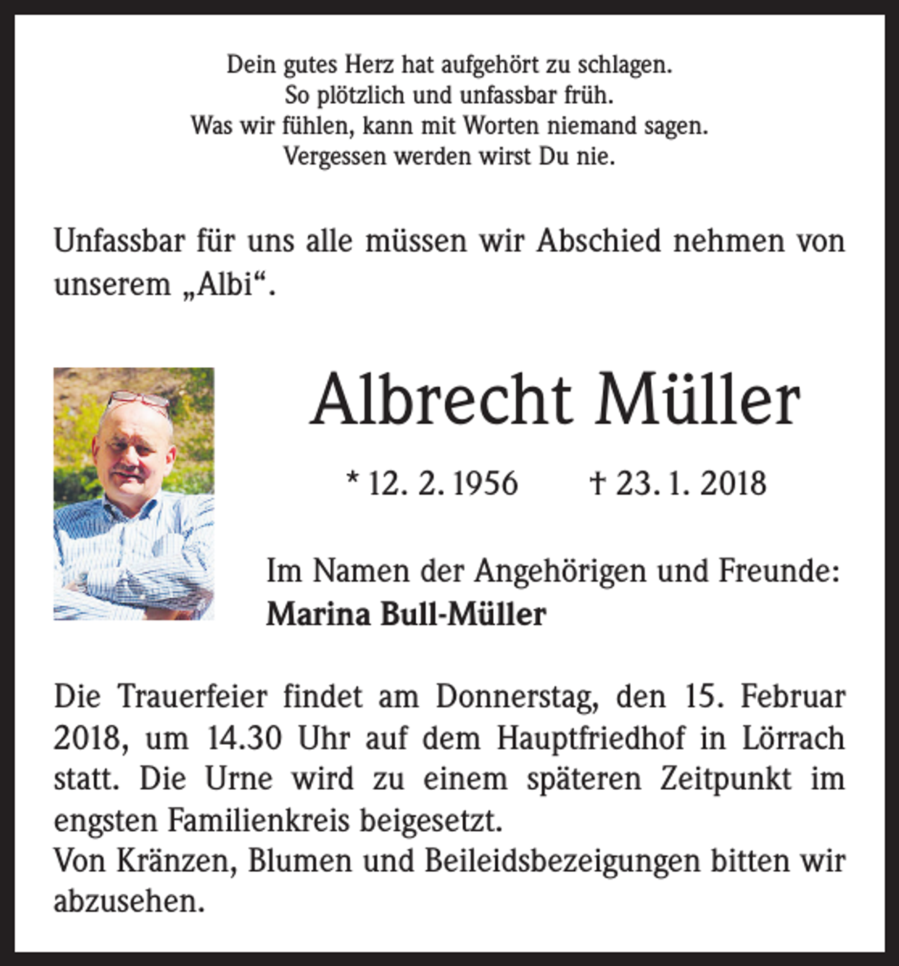 <p>Dein gutes Herz hat aufgehört zu schlagen.<br />So plötzlich und unfassbar früh.<br />Was wir fühlen, kann mit Worten niemand sagen.<br />Vergessen werden wirst Du nie.</p><p>Unfassbar für uns alle müssen wir Abschied nehmen von<br />unserem „Albi“.</p><p>Albrecht Müller<br />* 12. 2. 1956 † 23. 1. 2018<br />Im Namen der Angehörigen und Freunde:<br />Marina Bull-Müller<br />Die Trauerfeier findet am Donnerstag, den 15. Februar<br />2018, um 14.30 Uhr auf dem Hauptfriedhof in Lörrach<br />statt. Die Urne wird zu einem späteren Zeitpunkt im<br />­engsten Familienkreis beigesetzt.<br />Von Kränzen, Blumen und Beileidsbezeigungen bitten wir<br />abzusehen.</p>