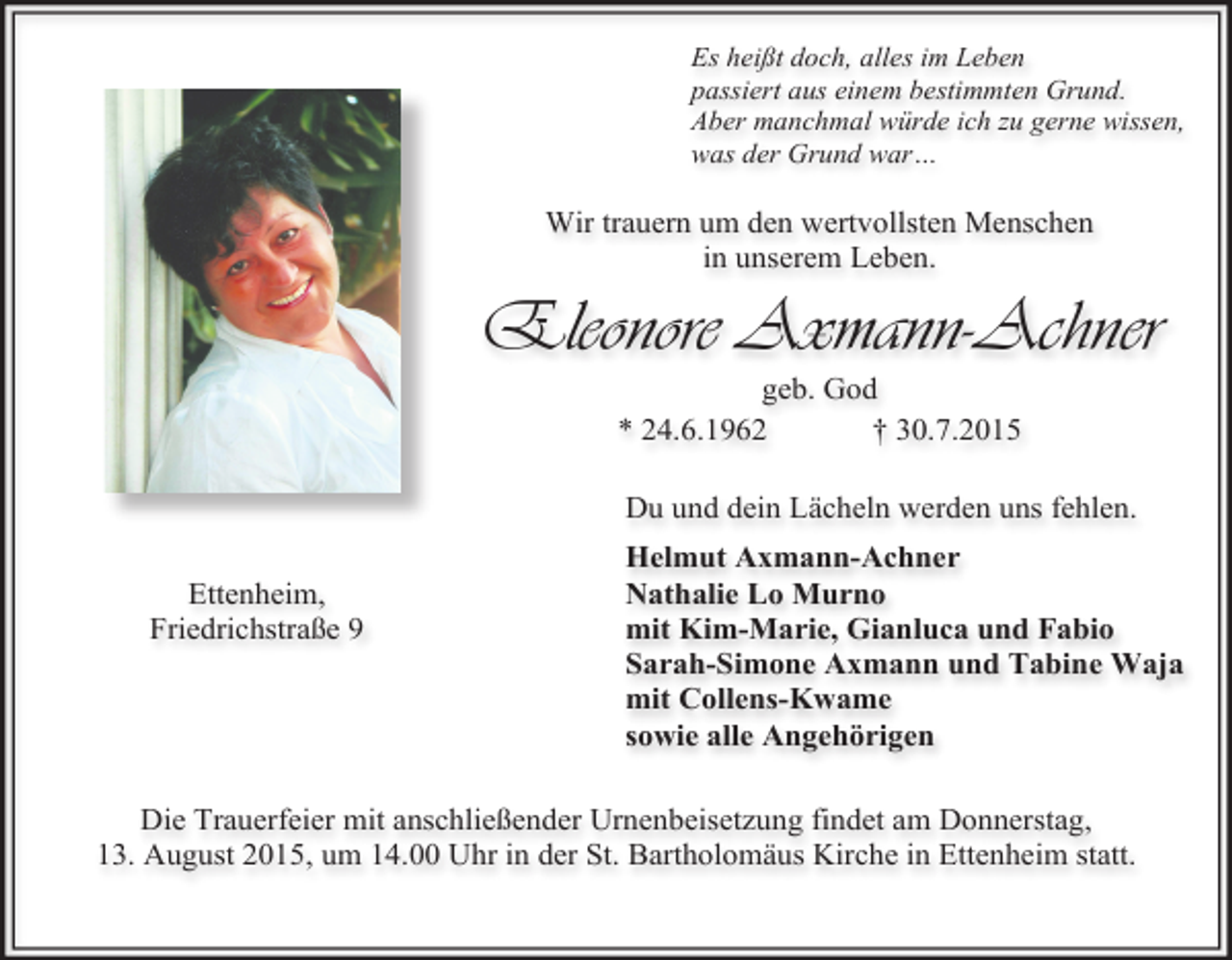 <p>Es heißt doch, alles im Leben<br />passiert aus einem bestimmten Grund.<br />Aber manchmal würde ich zu gerne wissen,<br />was der Grund war…</p><p>Wir trauern um den wertvollsten Menschen<br />in unserem Leben.</p><p>Eleonore Axmann-Achner<br />geb. God<br />* 24.6.1962<br />† 30.7.2015</p><p>Du und dein Lächeln werden uns fehlen.<br />Ettenheim,<br />Friedrichstraße 9</p><p>Helmut Axmann-Achner<br />Nathalie Lo Murno<br />mit Kim-Marie, Gianluca und Fabio<br />Sarah-Simone Axmann und Tabine Waja<br />mit Collens-Kwame<br />sowie alle Angehörigen</p><p>Die Trauerfeier mit anschließender Urnenbeisetzung findet am Donnerstag,<br />13. August 2015, um 14.00 Uhr in der St. Bartholomäus Kirche in Ettenheim statt.</p>