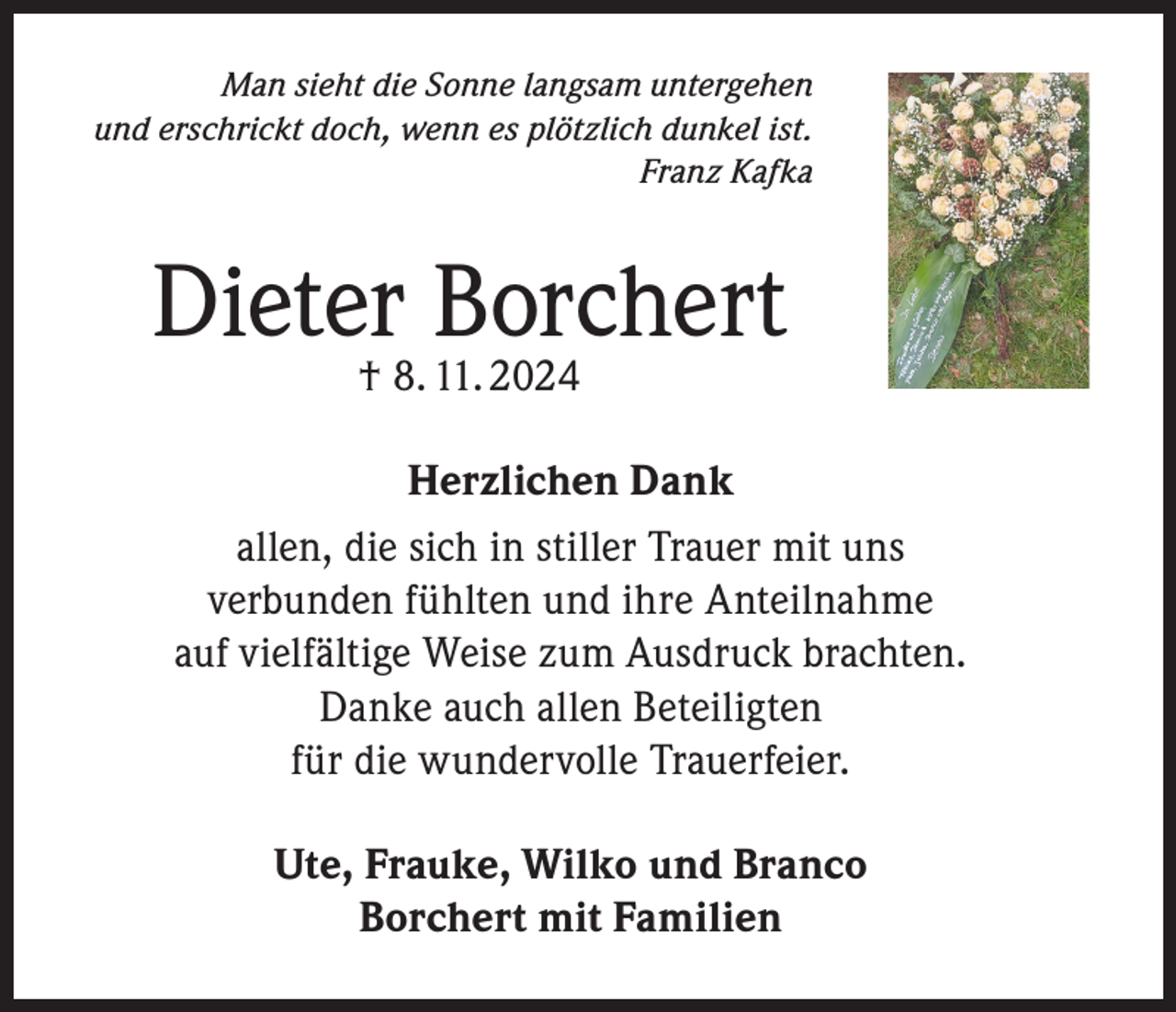<p>Man sieht die Sonne langsam untergehen<br />und erschrickt doch, wenn es plötzlich dunkel ist.<br />Franz Kafka</p><p>Dieter† 8. 11. 2024<br />Borchert<br />Herzlichen Dank<br />allen, die sich in stiller Trauer mit uns<br />verbunden fühlten und ihre Anteilnahme<br />auf vielfältige Weise zum Ausdruck brachten.<br />Danke auch allen Beteiligten<br />für die wundervolle Trauerfeier.<br />Ute, Frauke, Wilko und Branco<br />Borchert mit Familien</p>