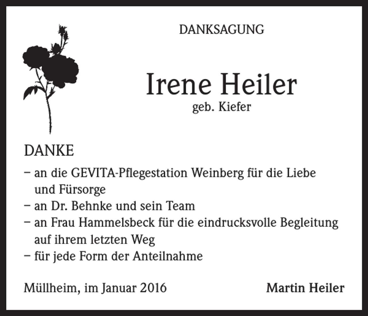 <p>DANKSAGUNG</p><p>Irene Heiler<br />geb. Kiefer</p><p>DANKE<br />– an die GEVITA-Pflegestation Weinberg für die Liebe<br />und Fürsorge<br />– an Dr. Behnke und sein Team<br />– an Frau Hammelsbeck für die eindrucksvolle Begleitung<br />auf ihrem letzten Weg<br />– für jede Form der Anteilnahme<br />Müllheim, im Januar 2016</p><p>Martin Heiler</p>