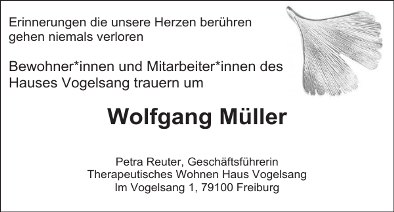<p>Erinnerungen die unsere Herzen berühren<br />gehen niemals verloren</p><p>Bewohner*innen und Mitarbeiter*innen des<br />Hauses Vogelsang trauern um</p><p>Wolfgang Müller<br />Petra Reuter, Geschäftsführerin<br />Therapeutisches Wohnen Haus Vogelsang<br />Im Vogelsang 1, 79100 Freiburg</p>