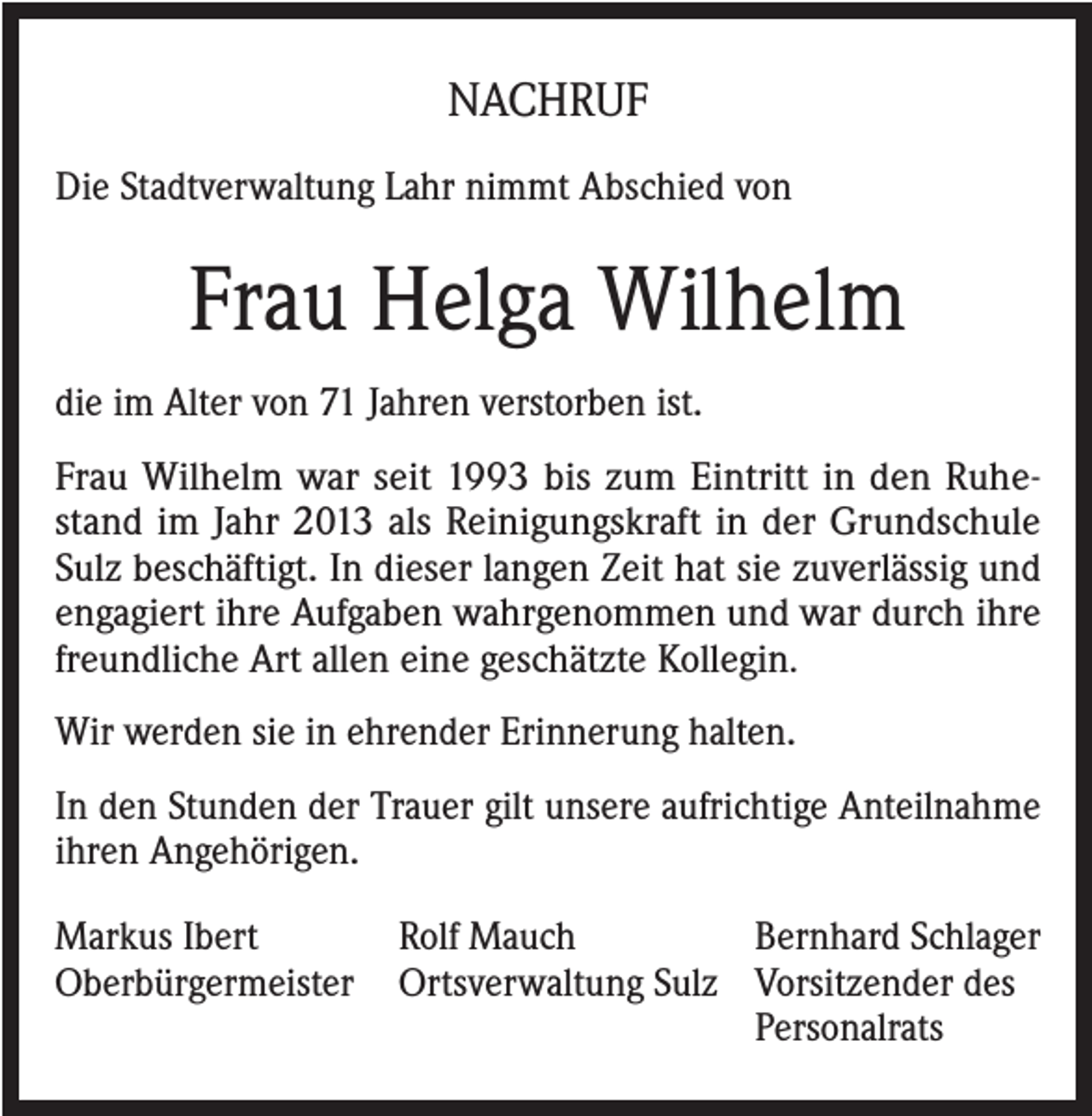 <p>NACHRUF<br />Die Stadtverwaltung Lahr nimmt Abschied von</p><p>Frau Helga Wilhelm<br />die im Alter von 71 Jahren verstorben ist.<br />Frau Wilhelm war seit 1993 bis zum Eintritt in den Ruhestand im Jahr 2013 als Reinigungskraft in der Grundschule<br />Sulz beschäftigt. In dieser langen Zeit hat sie zuverlässig und<br />engagiert ihre Aufgaben wahrgenommen und war durch ihre<br />freundliche Art allen eine geschätzte Kollegin.<br />Wir werden sie in ehrender Erinnerung halten.<br />In den Stunden der Trauer gilt unsere aufrichtige Anteilnahme<br />ihren Angehörigen.<br />Markus Ibert<br />Rolf Mauch<br />Bernhard Schlager<br />Oberbürgermeister Ortsverwaltung Sulz Vorsitzender des</p><p>Personalrats</p>