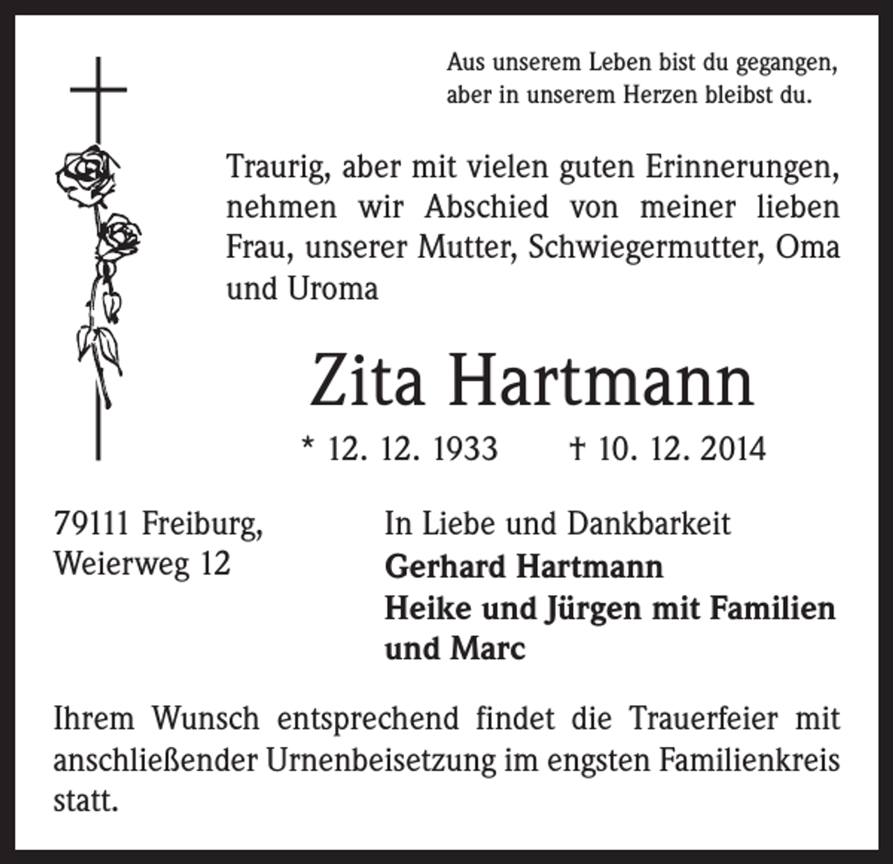 <p>Aus unserem Leben bist du gegangen,<br />aber in unserem Herzen bleibst du.</p><p>Traurig, aber mit vielen guten Erinnerungen,<br />nehmen wir Abschied von meiner lieben<br />Frau, unserer Mutter, Schwiegermutter, Oma<br />und Uroma</p><p>Zita Hartmann<br />* 12. 12. 1933 † 10. 12. 2014<br />79111 Freiburg,<br />In Liebe und Dankbarkeit<br />Weierweg 12 Gerhard Hartmann<br />Heike und Jürgen mit Familien<br />und Marc<br />Ihrem Wunsch entsprechend findet die Trauerfeier mit<br />anschließender Urnenbeisetzung im engsten Familienkreis<br />statt.</p>