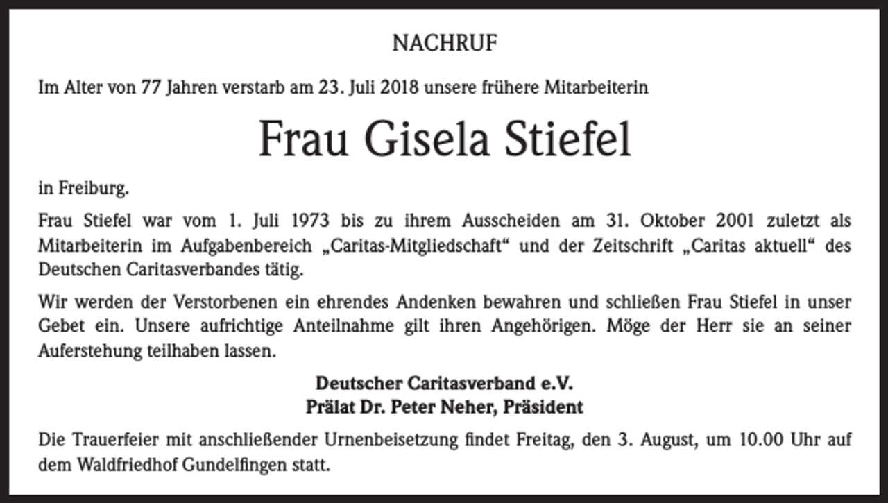 <p>NACHRUF<br />Im Alter von 77 Jahren verstarb am 23. Juli 2018 unsere frühere Mitarbeiterin</p><p>Frau Gisela Stiefel<br />in Freiburg.<br />Frau Stiefel war vom 1. Juli 1973 bis zu ihrem Ausscheiden am 31. Oktober 2001 zuletzt als<br />Mitarbeiterin im Aufgabenbereich „Caritas-Mitgliedschaft“ und der Zeitschrift „Caritas aktuell“ des<br />Deutschen Caritasverbandes tätig.<br />Wir werden der Verstorbenen ein ehrendes Andenken bewahren und schließen Frau Stiefel in unser<br />Gebet ein. Unsere aufrichtige Anteilnahme gilt ihren Angehörigen. Möge der Herr sie an seiner<br />Auferstehung teilhaben lassen.<br />Deutscher Caritasverband e.V.<br />Prälat Dr. Peter Neher, Präsident<br />Die Trauerfeier mit anschließender Urnenbeisetzung findet Freitag, den 3. August, um 10.00 Uhr auf<br />dem Waldfriedhof Gundelfingen statt.</p>