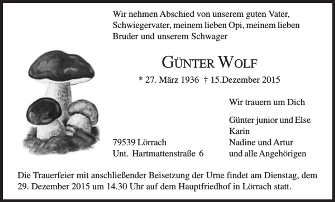 <p>Wir nehmen Abschied von unserem guten Vater,<br />Schwiegervater, meinem lieben Opi, meinem lieben<br />Bruder und unserem Schwager</p><p>GÜNTER WOLF<br />* 27. März 1936 † 15.Dezember 2015<br />Wir trauern um Dich</p><p>79539 Lörrach<br />Unt. Hartmattenstraße 6</p><p>Günter junior und Else<br />Karin<br />Nadine und Artur<br />und alle Angehörigen</p><p>Die Trauerfeier mit anschließender Beisetzung der Urne findet am Dienstag, dem<br />29. Dezember 2015 um 14.30 Uhr auf dem Hauptfriedhof in Lörrach statt.</p>