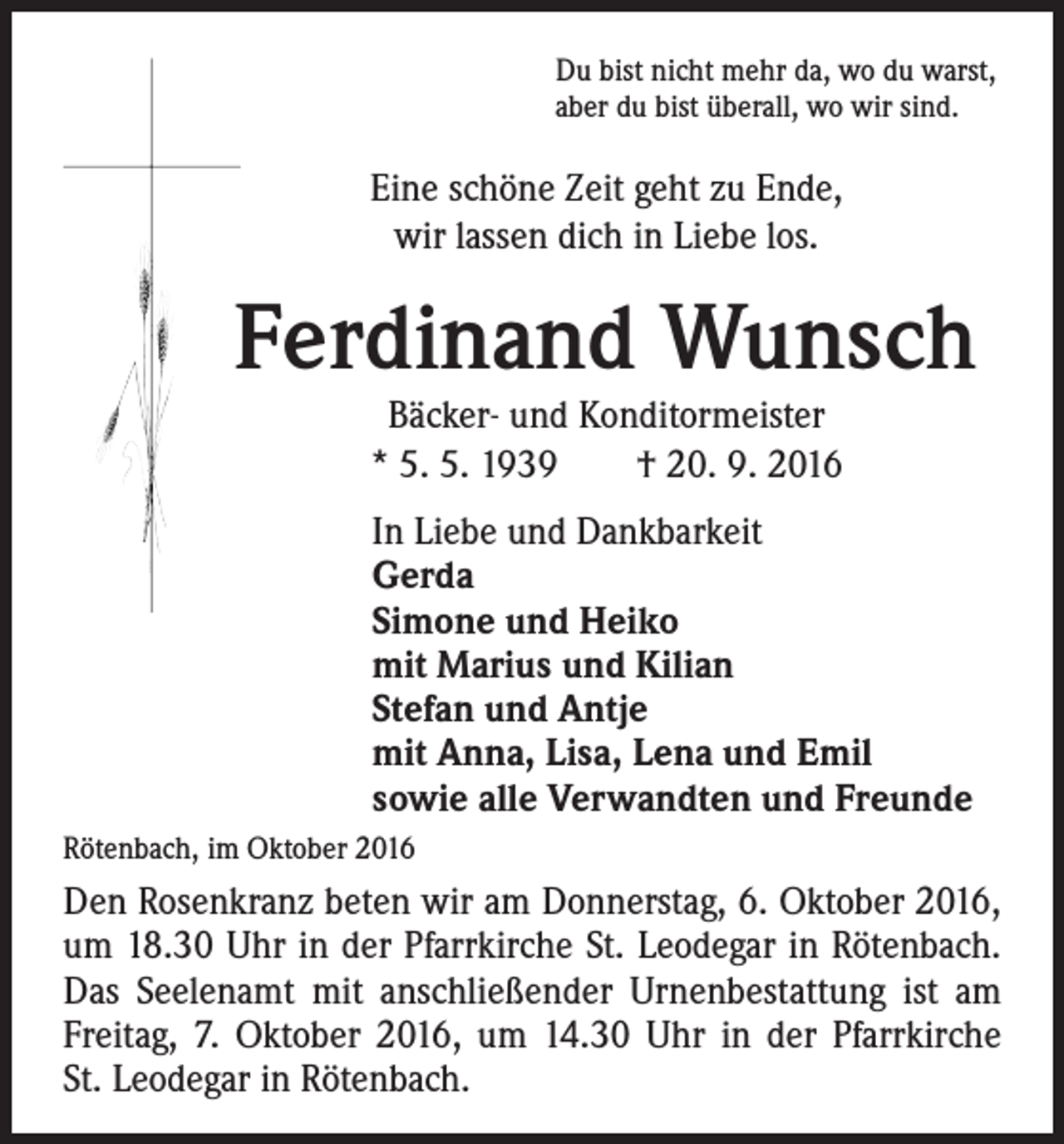 <p>Du bist nicht mehr da, wo du warst,<br />aber du bist überall, wo wir sind.</p><p>Eine schöne Zeit geht zu Ende,<br />wir lassen dich in Liebe los.</p><p>Ferdinand Wunsch<br />Bäcker- und Konditormeister<br />* 5. 5. 1939 † 20. 9. 2016</p><p>In Liebe und Dankbarkeit<br />Gerda<br />Simone und Heiko<br />mit Marius und Kilian<br />Stefan und Antje<br />mit Anna, Lisa, Lena und Emil<br />sowie alle Verwandten und Freunde<br />Rötenbach, im Oktober 2016</p><p>Den Rosenkranz beten wir am Donnerstag, 6. Oktober 2016,<br />um 18.30 Uhr in der Pfarrkirche St. Leodegar in Rötenbach.<br />Das Seelenamt mit anschließender Urnenbestattung ist am<br />Freitag, 7. Oktober 2016, um 14.30 Uhr in der Pfarrkirche<br />St. Leodegar in Rötenbach.</p>