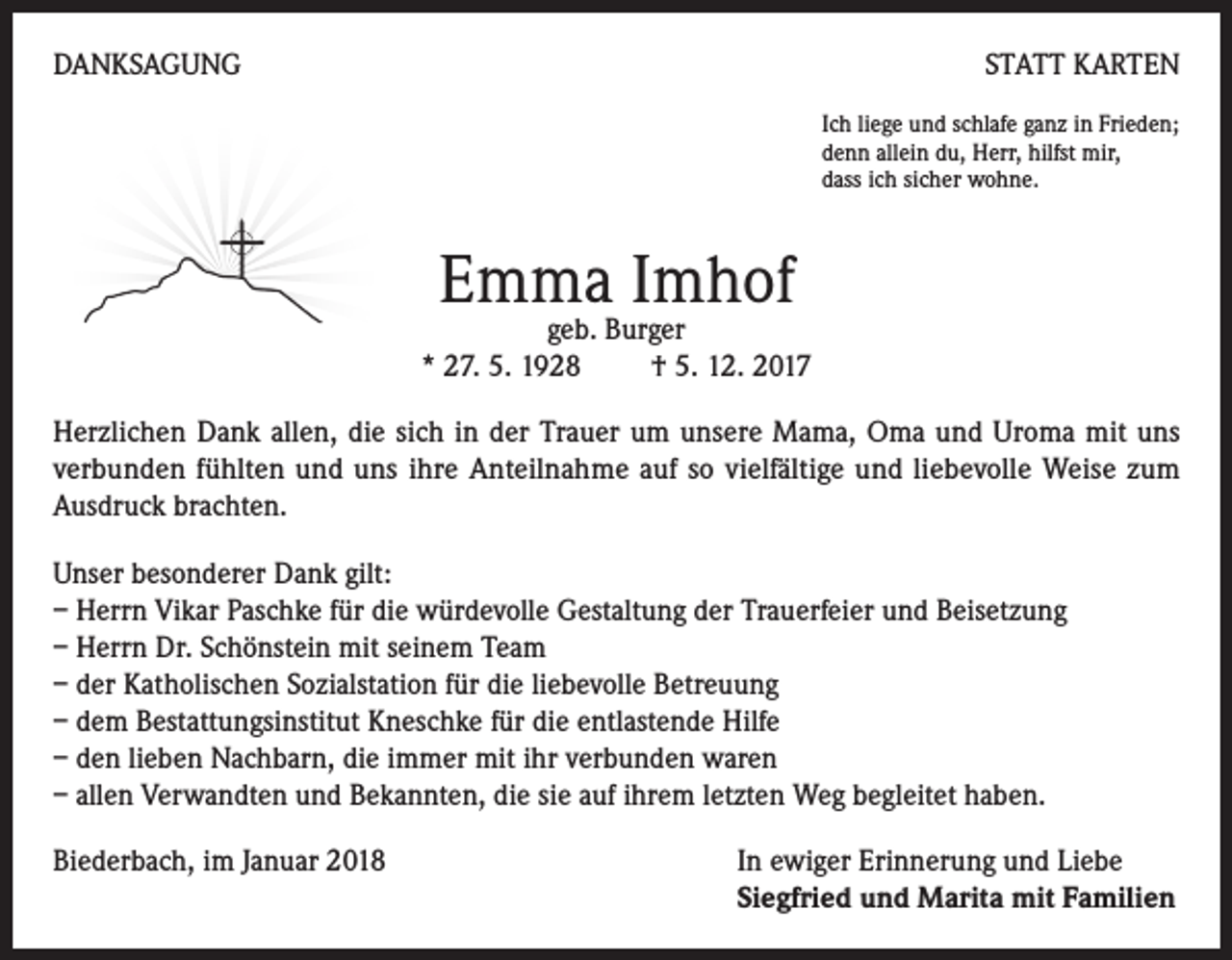 <p>DANKSAGUNG</p><p>STATT KARTEN<br />Ich liege und schlafe ganz in Frieden;<br />denn allein du, Herr, hilfst mir,<br />dass ich sicher wohne.</p><p>Emma Imhof</p><p>geb. Burger<br />* 27. 5. 1928<br />† 5. 12. 2017<br />Herzlichen Dank allen, die sich in der Trauer um unsere Mama, Oma und Uroma mit uns<br />verbunden fühlten und uns ihre Anteilnahme auf so vielfältige und liebevolle Weise zum<br />Ausdruck brachten.<br />Unser besonderer Dank gilt:<br />– Herrn Vikar Paschke für die würdevolle Gestaltung der Trauerfeier und Beisetzung<br />– Herrn Dr. Schönstein mit seinem Team<br />– der Katholischen Sozialstation für die liebevolle Betreuung<br />– dem Bestattungsinstitut Kneschke für die entlastende Hilfe<br />– den lieben Nachbarn, die immer mit ihr verbunden waren<br />– allen Verwandten und Bekannten, die sie auf ihrem letzten Weg begleitet haben.<br />Biederbach, im Januar 2018 In ewiger Erinnerung und Liebe<br />Siegfried und Marita mit Familien</p>