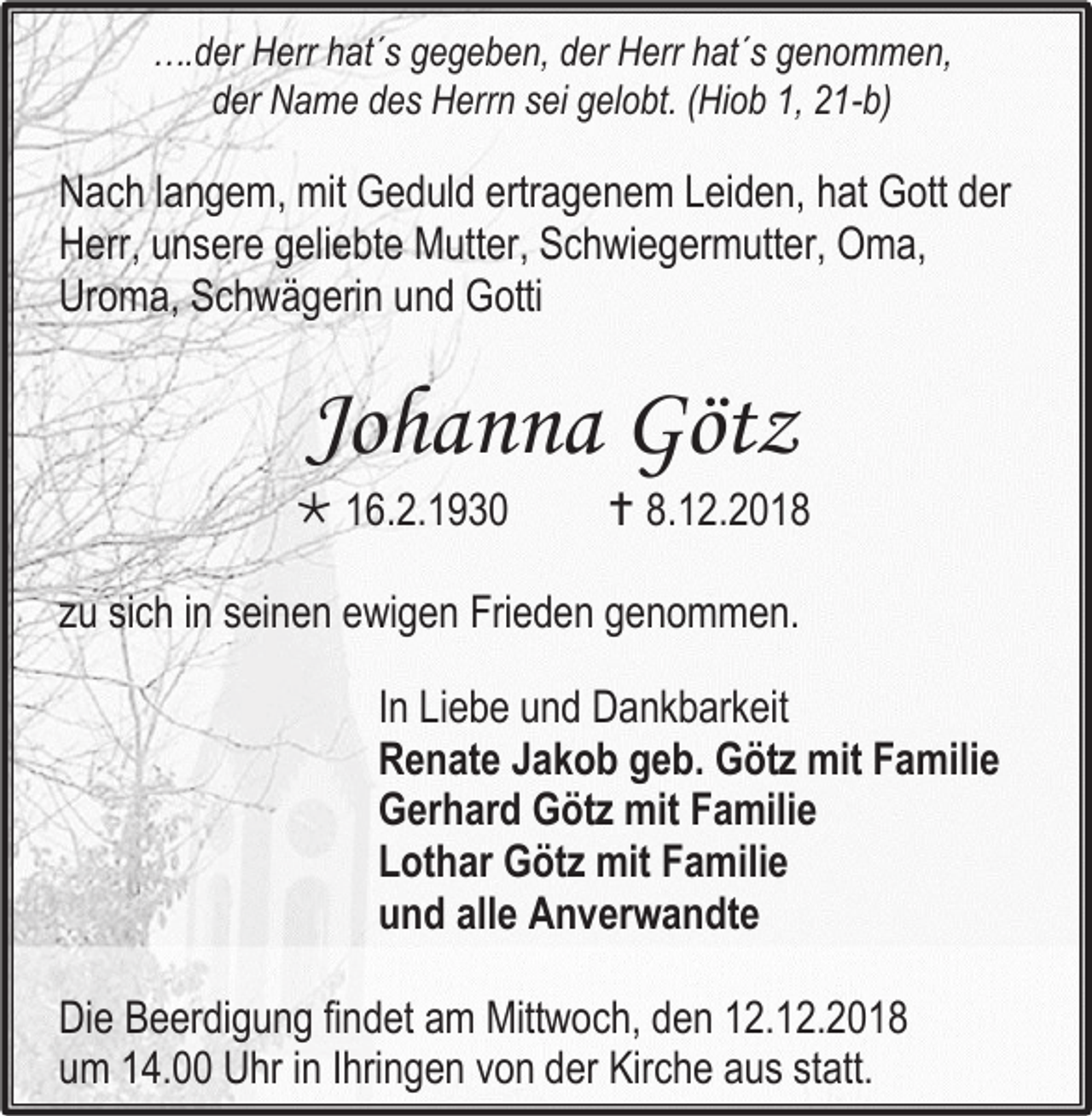 <p>….der Herr hat´s gegeben, der Herr hat´s genommen,<br />der Name des Herrn sei gelobt. (Hiob 1, 21-b)</p><p>Nach langem, mit Geduld ertragenem Leiden, hat Gott der<br />Herr, unsere geliebte Mutter, Schwiegermutter, Oma,<br />Uroma, Schwägerin und Gotti</p><p>Johanna Götz<br /> 16.2.1930</p><p> 8.12.2018</p><p>zu sich in seinen ewigen Frieden genommen.<br />In Liebe und Dankbarkeit<br />Renate Jakob geb. Götz mit Familie<br />Gerhard Götz mit Familie<br />Lothar Götz mit Familie<br />und alle Anverwandte<br />Die Beerdigung findet am Mittwoch, den 12.12.2018<br />um 14.00 Uhr in Ihringen von der Kirche aus statt.</p>