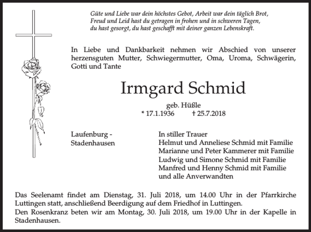 <p>Güte und Liebe war dein höchstes Gebot, Arbeit war dein täglich Brot,<br />Freud und Leid hast du getragen in frohen und in schweren Tagen,<br />du hast gesorgt, du hast geschafft mit deiner ganzen Lebenskraft.</p><p>In Liebe und Dankbarkeit nehmen wir Abschied von unserer<br />herzensguten Mutter, Schwiegermutter, Oma, Uroma, Schwägerin,<br />Gotti und Tante</p><p>Irmgard Schmid<br />geb. Hüßle<br />* 17.1.1936<br />† 25.7.2018<br />Laufenburg Stadenhausen</p><p>In stiller Trauer<br />Helmut und Anneliese Schmid mit Familie<br />Marianne und Peter Kammerer mit Familie<br />Ludwig und Simone Schmid mit Familie<br />Manfred und Henny Schmid mit Familie<br />und alle Anverwandten</p><p>Das Seelenamt findet am Dienstag, 31. Juli 2018, um 14.00 Uhr in der Pfarrkirche<br />Luttingen statt, anschließend Beerdigung auf dem Friedhof in Luttingen.<br />Den Rosenkranz beten wir am Montag, 30. Juli 2018, um 19.00 Uhr in der Kapelle in<br />Stadenhausen.</p>