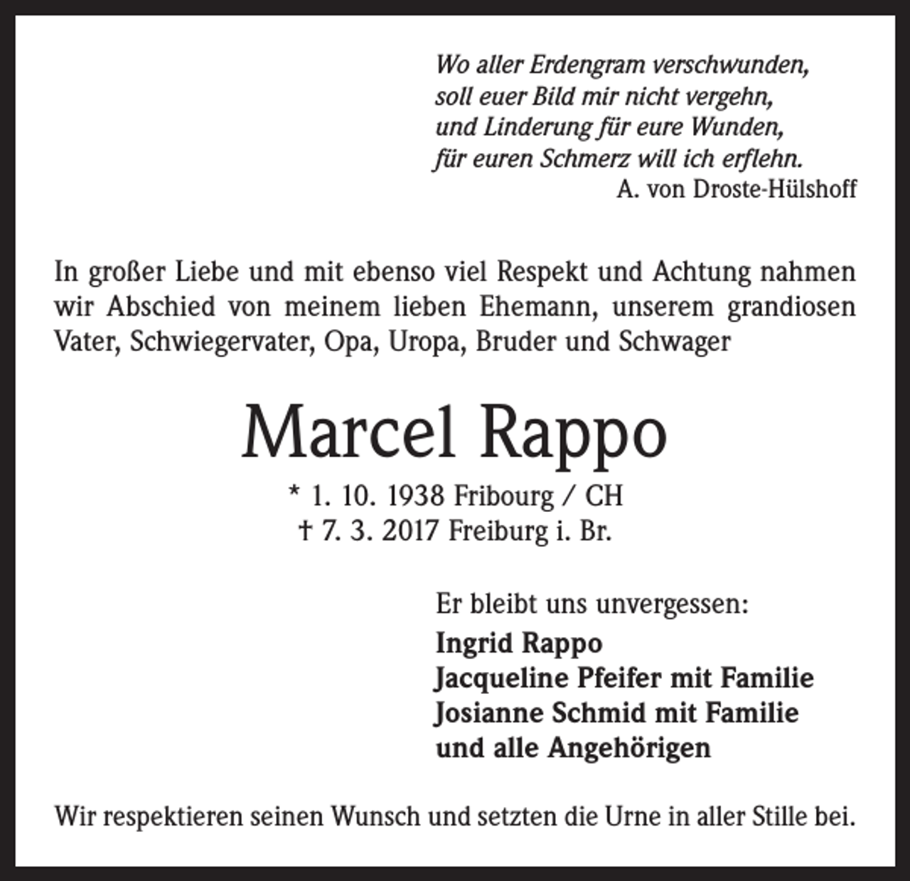 <p>Wo aller Erdengram verschwunden,<br />soll euer Bild mir nicht vergehn,<br />und Linderung für eure Wunden,<br />für euren Schmerz will ich erflehn.</p><p>A. von Droste-Hülshoff</p><p>In großer Liebe und mit ebenso viel Respekt und Achtung nahmen<br />wir Abschied von meinem lieben Ehemann, unserem grandiosen<br />Vater, Schwiegervater, Opa, Uropa, Bruder und Schwager</p><p>Marcel Rappo<br />* 1. 10. 1938 Fribourg / CH<br />† 7. 3. 2017 Freiburg i. Br.<br />Er bleibt uns unvergessen:<br />Ingrid Rappo<br />Jacqueline Pfeifer mit Familie<br />Josianne Schmid mit Familie<br />und alle Angehörigen<br />Wir respektieren seinen Wunsch und setzten die Urne in aller Stille bei.</p>
