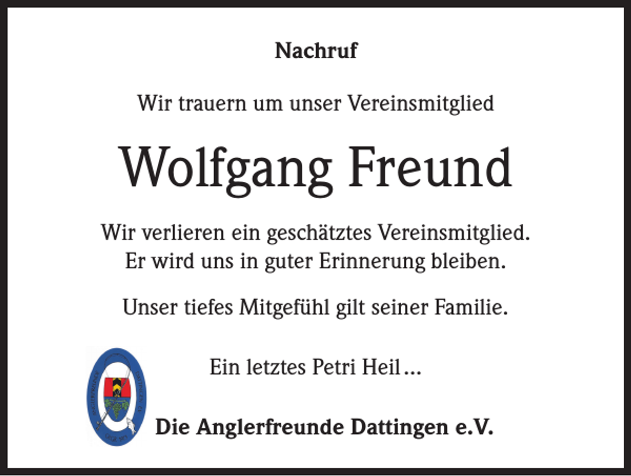 <p>Nachruf<br />Wir trauern um unser Vereinsmitglied</p><p>Wolfgang Freund<br />Wir verlieren ein geschätztes Vereinsmitglied.<br />Er wird uns in guter Erinnerung bleiben.<br />Unser tiefes Mitgefühl gilt seiner Familie.<br />Ein letztes Petri Heil …<br />Die Anglerfreunde Dattingen e.V.</p>