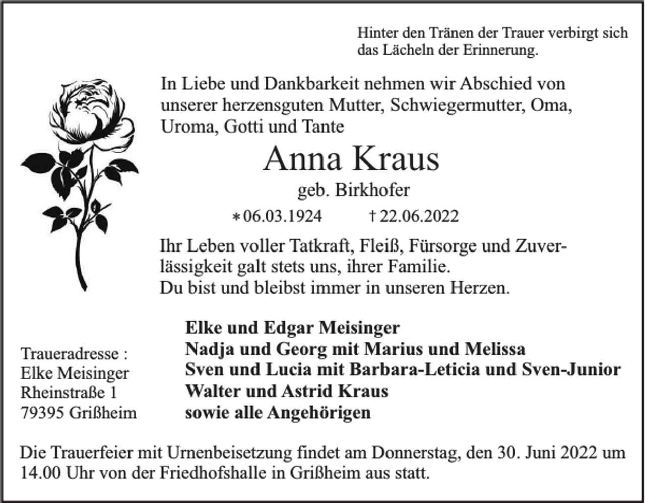<p>Hinter den Tränen der Trauer verbirgt sich<br />das Lächeln der Erinnerung.</p><p>In Liebe und Dankbarkeit nehmen wir Abschied von<br />unserer herzensguten Mutter, Schwiegermutter, Oma,<br />Uroma, Gotti und Tante</p><p>Anna Kraus<br />geb. Birkhofer<br />† 22.06.2022<br />* 06.03.1924<br />Ihr Leben voller Tatkraft, Fleiß, Fürsorge und Zuverlässigkeit galt stets uns, ihrer Familie.<br />Du bist und bleibst immer in unseren Herzen.</p><p>Traueradresse :<br />Elke Meisinger<br />Rheinstraße 1<br />79395 Grißheim</p><p>Elke und Edgar Meisinger<br />Nadja und Georg mit Marius und Melissa<br />Sven und Lucia mit Barbara-Leticia und Sven-Junior<br />Walter und Astrid Kraus<br />sowie alle Angehörigen</p><p>Die Trauerfeier mit Urnenbeisetzung findet am Donnerstag, den 30. Juni 2022 um<br />14.00 Uhr von der Friedhofshalle in Grißheim aus statt.</p>