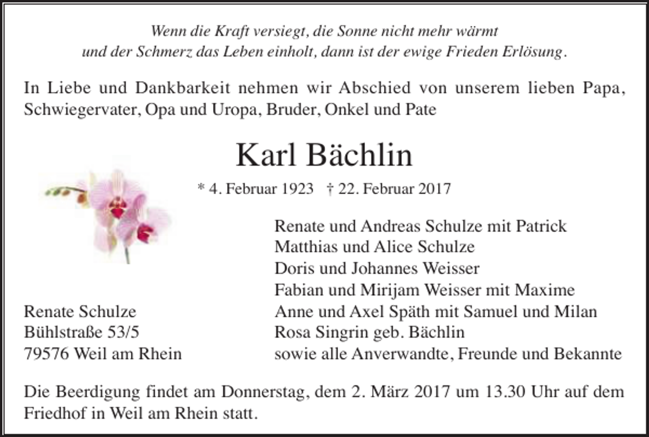 <p>Wenn die Kraft versiegt, die Sonne nicht mehr wärmt<br />und der Schmer das Leben einholt, dann ist der ewige Frieden Erlösung.</p><p>In Liebe und Dankbarkeit nehmen wir Abschied von unserem lieben Papa,<br />Schwiegervater, Opa und Uropa, Bruder, Onkel und Pate</p><p>Karl Bächlin<br />* 4. Februar 1923 † 22. Februar 2017</p><p>Renate Schulze<br />Bühlstraße 53/5<br />79576 Weil am Rhein</p><p>Renate und Andreas Schulze mit Patrick<br />Matthias und Alice Schulze<br />Doris und Johannes Weisser<br />Fabian und Mirijam Weisser mit Maxime<br />Anne und Axel Späth mit Samuel und Milan<br />Rosa Singrin geb. Bächlin<br />sowie alle Anverwandte, Freunde und Bekannte</p><p>Die Beerdigung findet am Donnerstag, dem 2. März 2017 um 13.30 Uhr auf dem<br />Friedhof in Weil am Rhein statt.</p>
