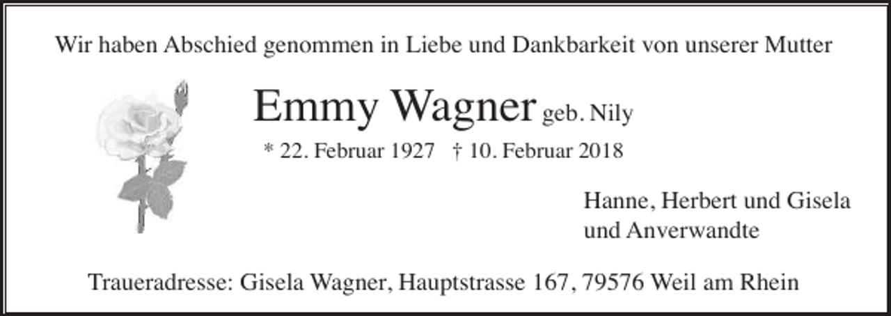 <p>Wir haben Abschied genommen in Liebe und Dankbarkeit von unserer Mutter</p><p>Emmy Wagner geb. Nily<br />* 22. Februar 1927 † 10. Februar 2018</p><p>Hanne, Herbert und Gisela<br />und Anverwandte<br />Traueradresse: Gisela Wagner, Hauptstrasse 167, 79576 Weil am Rhein</p>