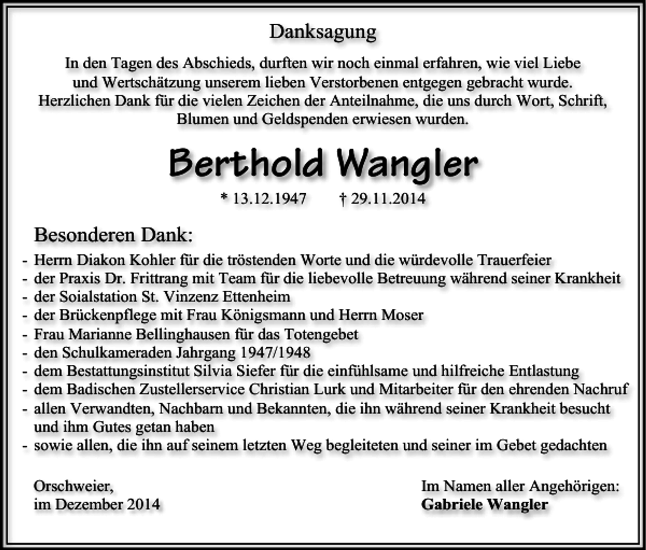 <p>Danksagung<br />In den Tagen des Abschieds, durften wir noch einmal erfahren, wie viel Liebe<br />und Wertschätzung unserem lieben Verstorbenen entgegen gebracht wurde.<br />Herzlichen Dank für die vielen Zeichen der Anteilnahme, die uns durch Wort, Schrift,<br />Blumen und Geldspenden erwiesen wurden.</p><p>Berthold Wangler<br />* 13.12.1947</p><p>† 29.11.2014</p><p>Besonderen Dank:<br />-</p><p>Herrn Diakon Kohler für die tröstenden Worte und die würdevolle Trauerfeier<br />der Praxis Dr. Frittrang mit Team für die liebevolle Betreuung während seiner Krankheit<br />der Soialstation St. Vinzenz Ettenheim<br />der Brückenpflege mit Frau Königsmann und Herrn Moser<br />Frau Marianne Bellinghausen für das Totengebet<br />den Schulkameraden Jahrgang 1947/1948<br />dem Bestattungsinstitut Silvia Siefer für die einfühlsame und hilfreiche Entlastung<br />dem Badischen Zustellerservice Christian Lurk und Mitarbeiter für den ehrenden Nachruf<br />allen Verwandten, Nachbarn und Bekannten, die ihn während seiner Krankheit besucht<br />und ihm Gutes getan haben<br />- sowie allen, die ihn auf seinem letzten Weg begleiteten und seiner im Gebet gedachten<br />Orschweier,<br />im Dezember 2014</p><p>Im Namen aller Angehörigen:<br />Gabriele Wangler</p>