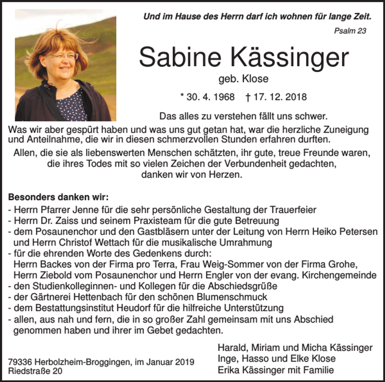 <p>Und im Hause des Herrn darf ich wohnen für lange Zeit.<br />Psalm 23</p><p>Sabine Kässinger<br />geb. Klose<br />* 30. 4. 1968</p><p>† 17. 12. 2018</p><p>Das alles zu verstehen fällt uns schwer.<br />Was wir aber gespürt haben und was uns gut getan hat, war die herzliche Zuneigung<br />und Anteilnahme, die wir in diesen schmerzvollen Stunden erfahren durften.<br />Allen, die sie als liebenswerten Menschen schätzten, ihr gute, treue Freunde waren,<br />die ihres Todes mit so vielen Zeichen der Verbundenheit gedachten,<br />danken wir von Herzen.<br />Besonders danken wir:</p><p>- Herrn Pfarrer Jenne für die sehr persönliche Gestaltung der Trauerfeier<br />- Herrn Dr. Zaiss und seinem Praxisteam für die gute Betreuung<br />- dem Posaunenchor und den Gastbläsern unter der Leitung von Herrn Heiko Petersen<br />und Herrn Christof Wettach für die musikalische Umrahmung<br />- für die ehrenden Worte des Gedenkens durch:<br />Herrn Backes von der Firma pro Terra, Frau Weig-Sommer von der Firma Grohe,<br />Herrn Ziebold vom Posaunenchor und Herrn Engler von der evang. Kirchengemeinde<br />- den Studienkolleginnen- und Kollegen für die Abschiedsgrüße<br />- der Gärtnerei Hettenbach für den schönen Blumenschmuck<br />- dem Bestattungsinstitut Heudorf für die hilfreiche Unterstützung<br />- allen, aus nah und fern, die in so großer Zahl gemeinsam mit uns Abschied<br />genommen haben und ihrer im Gebet gedachten.<br />79336 Herbolzheim-Broggingen, im Januar 2019<br />Riedstraße 20</p><p>Harald, Miriam und Micha Kässinger<br />Inge, Hasso und Elke Klose<br />Erika Kässinger mit Familie</p>