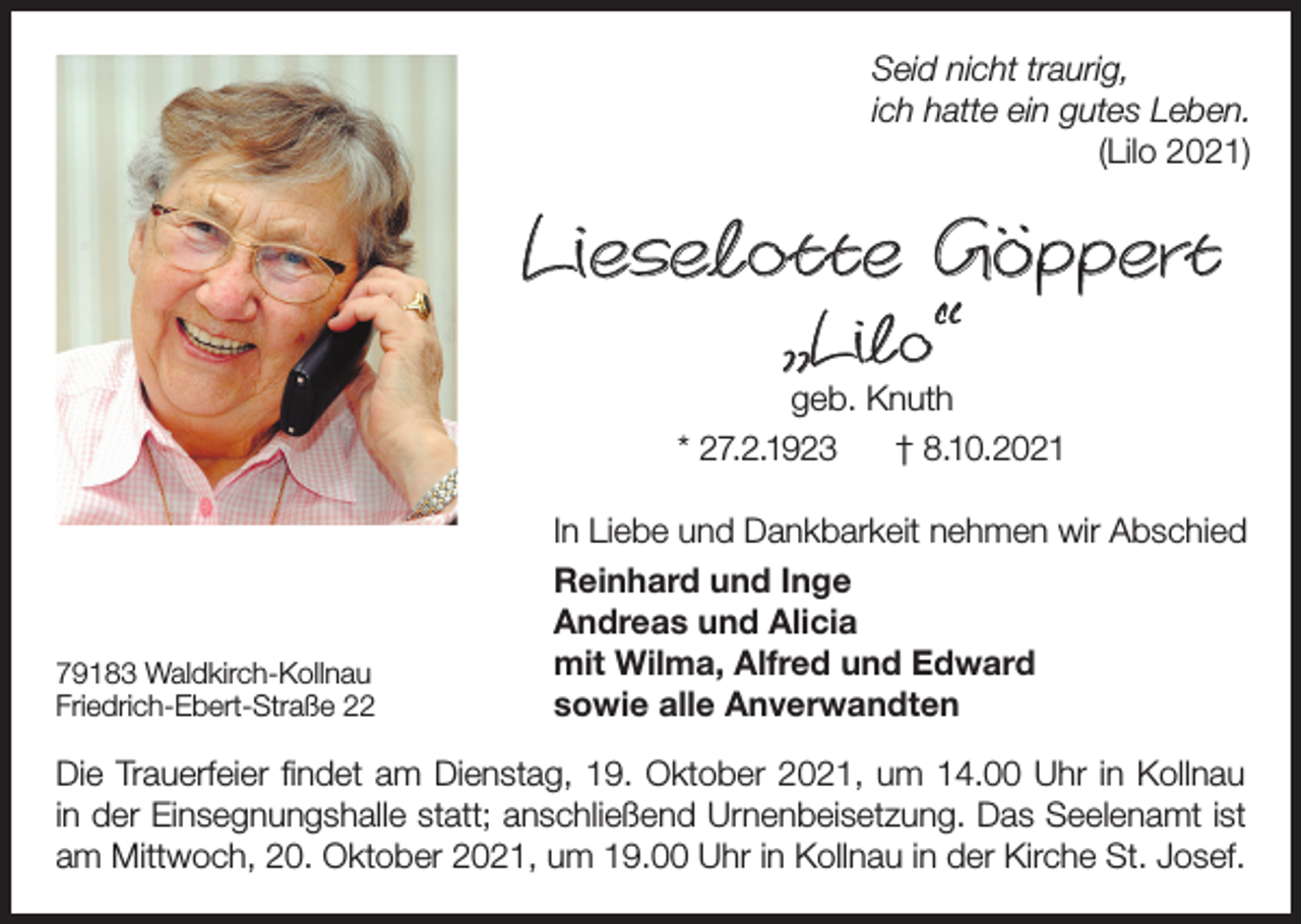 <p>Seid nicht traurig,<br />ich hatte ein gutes Leben.<br />(Lilo 2021)</p><p>Lieselotte Göppert<br />„Lilo“</p><p>geb. Knuth<br />* 27.2.1923<br />† 8.10.2021</p><p>79183 Waldkirch-Kollnau<br />Friedrich-Ebert-Straße 22</p><p>In Liebe und Dankbarkeit nehmen wir Abschied<br />Reinhard und Inge<br />Andreas und Alicia<br />mit Wilma, Alfred und Edward<br />sowie alle Anverwandten</p><p>Die Trauerfeier findet am Dienstag, 19. Oktober 2021, um 14.00 Uhr in Kollnau<br />in der Einsegnungshalle statt; anschließend Urnenbeisetzung. Das Seelenamt ist<br />am Mittwoch, 20. Oktober 2021, um 19.00 Uhr in Kollnau in der Kirche St. Josef.</p>