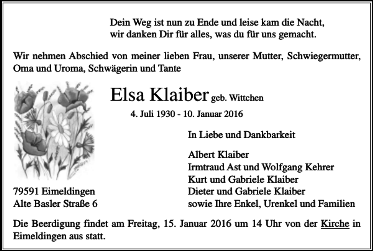 <p>Dein Weg ist nun zu Ende und leise kam die Nacht,<br />wir danken Dir für alles, was du für uns gemacht.<br />Wir nehmen Abschied von meiner lieben Frau, unserer Mutter, Schwiegermutter,<br />Oma und Uroma, Schwägerin und Tante</p><p>Elsa Klaiber geb. Wittchen<br />4. Juli 1930 - 10. Januar 2016</p><p>In Liebe und Dankbarkeit</p><p>79591 Eimeldingen<br />Alte Basler Straße 6</p><p>Albert Klaiber<br />Irmtraud Ast und Wolfgang Kehrer<br />Kurt und Gabriele Klaiber<br />Dieter und Gabriele Klaiber<br />sowie Ihre Enkel, Urenkel und Familien</p><p>Die Beerdigung findet am Freitag, 15. Januar 2016 um 14 Uhr von der Kirche in<br />Eimeldingen aus statt.</p>