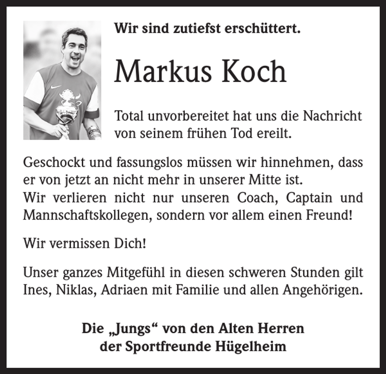 <p>Wir sind zutiefst erschüttert.</p><p>Markus Koch<br />Total unvorbereitet hat uns die Nachricht<br />von seinem frühen Tod ereilt.<br />Geschockt und fassungslos müssen wir hinnehmen, dass<br />er von jetzt an nicht mehr in unserer Mitte ist.<br />Wir verlieren nicht nur unseren Coach, Captain und<br />Mannschaftskollegen, sondern vor allem einen Freund!<br />Wir vermissen Dich!<br />Unser ganzes Mitgefühl in diesen schweren Stunden gilt<br />Ines, Niklas, Adriaen mit Familie und allen Angehörigen.<br />Die „Jungs“ von den Alten Herren<br />der Sportfreunde Hügelheim</p>