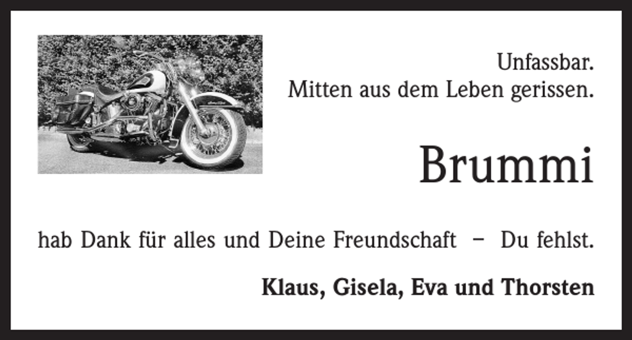 <p>Unfassbar.<br />Mitten aus dem Leben gerissen.</p><p>Brummi<br />hab Dank für alles und Deine Freundschaft – Du fehlst.<br />Klaus, Gisela, Eva und Thorsten</p>