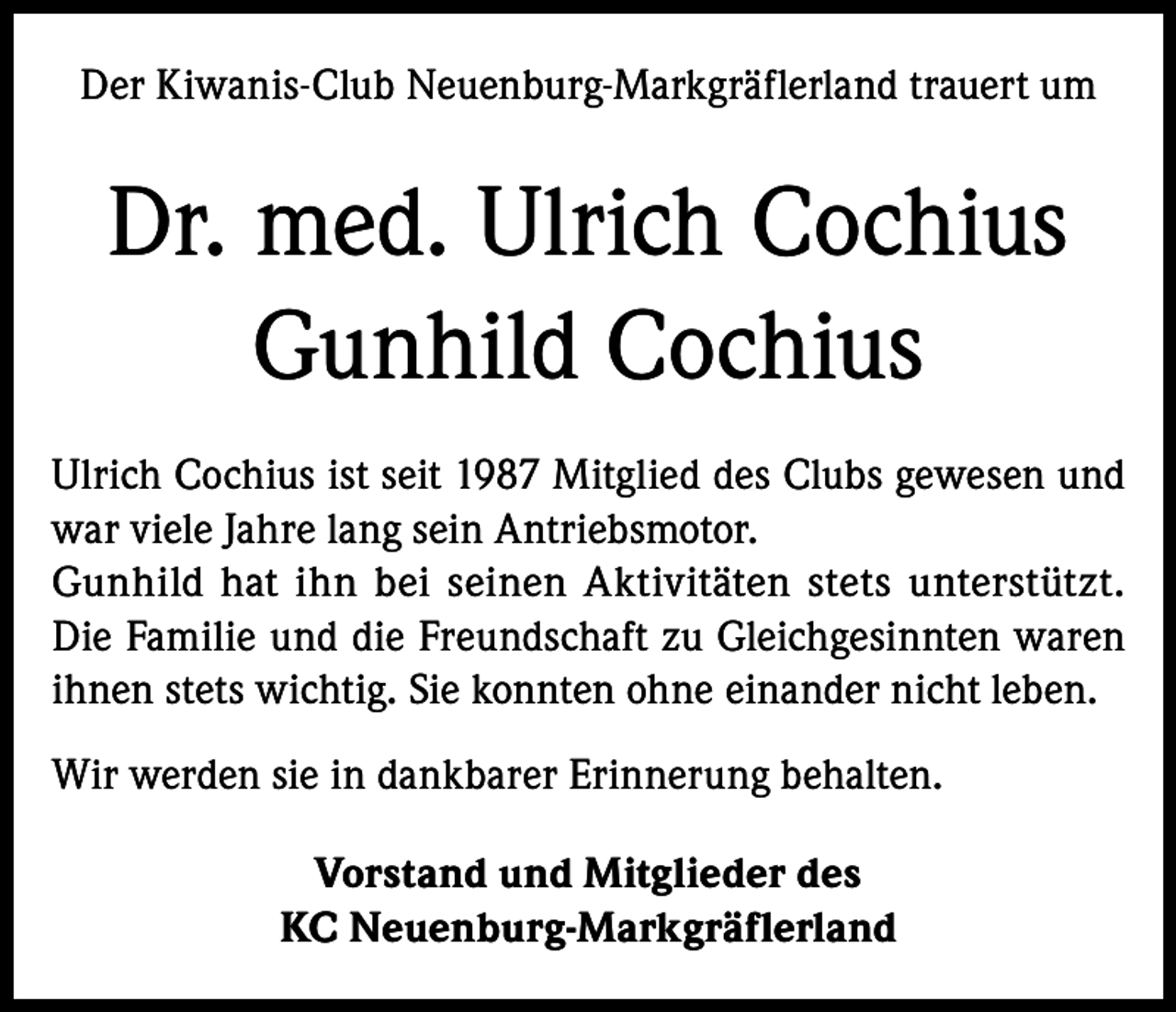 <p>Der Kiwanis-Club Neuenburg-Markgräflerland trauert um</p><p>Dr. med. Ulrich Cochius<br />Gunhild Cochius<br />Ulrich Cochius ist seit 1987 Mitglied des Clubs gewesen und<br />war viele Jahre lang sein Antriebsmotor.<br />Gunhild hat ihn bei seinen Aktivitäten stets unterstützt.<br />Die Familie und die Freundschaft zu Gleichgesinnten waren<br />ihnen stets wichtig. Sie konnten ohne einander nicht leben.<br />Wir werden sie in dankbarer Erinnerung behalten.<br />Vorstand und Mitglieder des<br />KC Neuenburg-Markgräflerland</p>