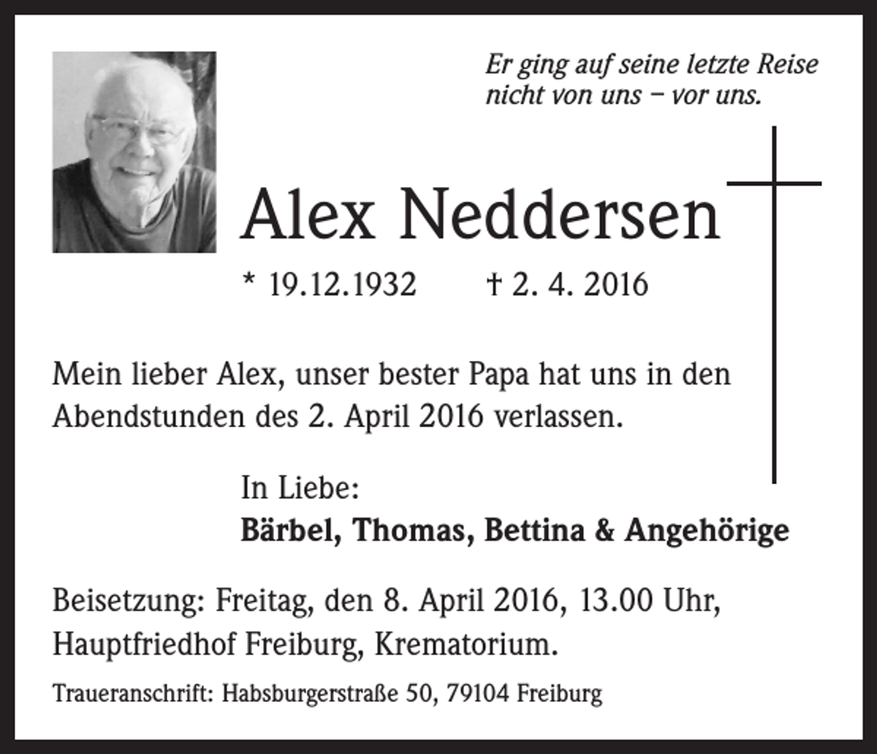 <p>Er ging auf seine letzte Reise<br />nicht von uns – vor uns.</p><p>Alex Neddersen<br />* 19.12.1932 † 2. 4. 2016<br />Mein lieber Alex, unser bester Papa hat uns in den<br />­A bendstunden des 2. April 2016 ­verlassen.<br />In Liebe:<br />Bärbel, Thomas, Bettina &amp; Angehörige<br />Beisetzung: Freitag, den 8. April 2016, 13.00 Uhr,<br />Hauptfriedhof Freiburg, Krematorium.<br />Traueranschrift: Habsburgerstraße 50, 79104 Freiburg</p>