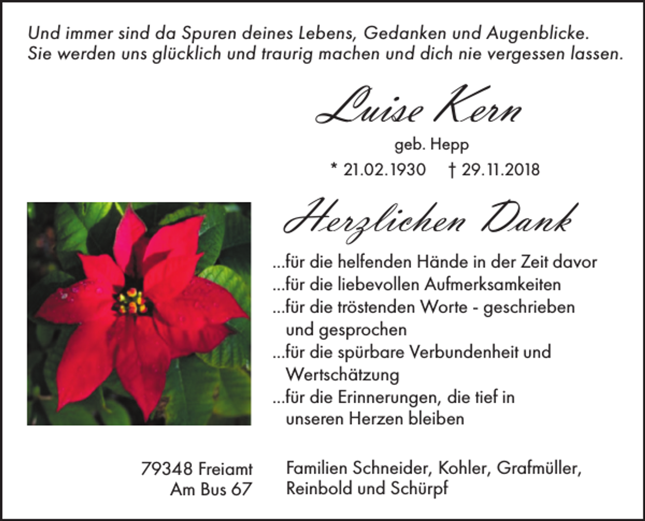 <p>Und immer sind da Spuren deines Lebens, Gedanken und Augenblicke.<br />Sie werden uns glücklich und traurig machen und dich nie vergessen lassen.</p><p>Luise Kern</p><p>geb. Hepp<br />* 21.02.1930 † 29.11.2018</p><p>Herzlichen Dank<br />...für die helfenden Hände in der Zeit davor<br />...für die liebevollen Aufmerksamkeiten<br />...für die tröstenden Worte - geschrieben<br />und gesprochen<br />...für die spürbare Verbundenheit und<br />Wertschätzung<br />...für die Erinnerungen, die tief in<br />unseren Herzen bleiben<br />79348 Freiamt<br />Am Bus 67</p><p>Familien Schneider, Kohler, Grafmüller,<br />Reinbold und Schürpf</p>