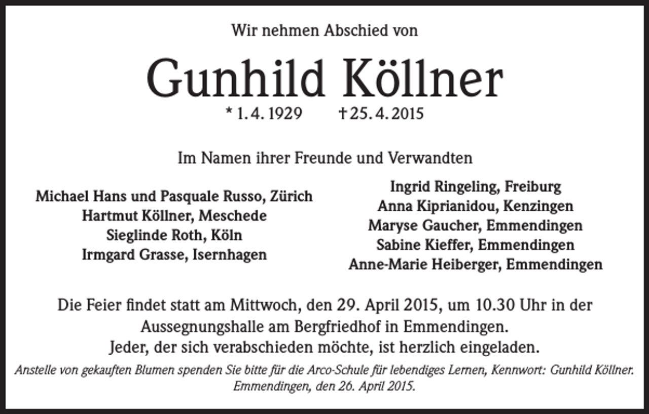 <p>Wir nehmen Abschied von</p><p>Gunhild Köllner<br />* 1. 4. 1929</p><p>† 25. 4. 2015</p><p>Im Namen ihrer Freunde und Verwandten<br />Michael Hans und Pasquale Russo, Zürich<br />Hartmut Köllner, Meschede<br />Sieglinde Roth, Köln<br />Irmgard Grasse, Isernhagen</p><p>Ingrid Ringeling, Freiburg<br />Anna Kiprianidou, Kenzingen<br />Maryse Gaucher, Emmendingen<br />Sabine Kieffer, Emmendingen<br />Anne-Marie Heiberger, Emmendingen</p><p>Die Feier findet statt am Mittwoch, den 29. April 2015, um 10.30 Uhr in der<br />Aussegnungshalle am Bergfriedhof in Emmendingen.<br />Jeder, der sich verabschieden möchte, ist herzlich eingeladen.<br />Anstelle von gekauften Blumen spenden Sie bitte für die Arco-Schule für lebendiges Lernen, Kennwort: Gunhild Köllner.<br />Emmendingen, den 26. April 2015.</p>