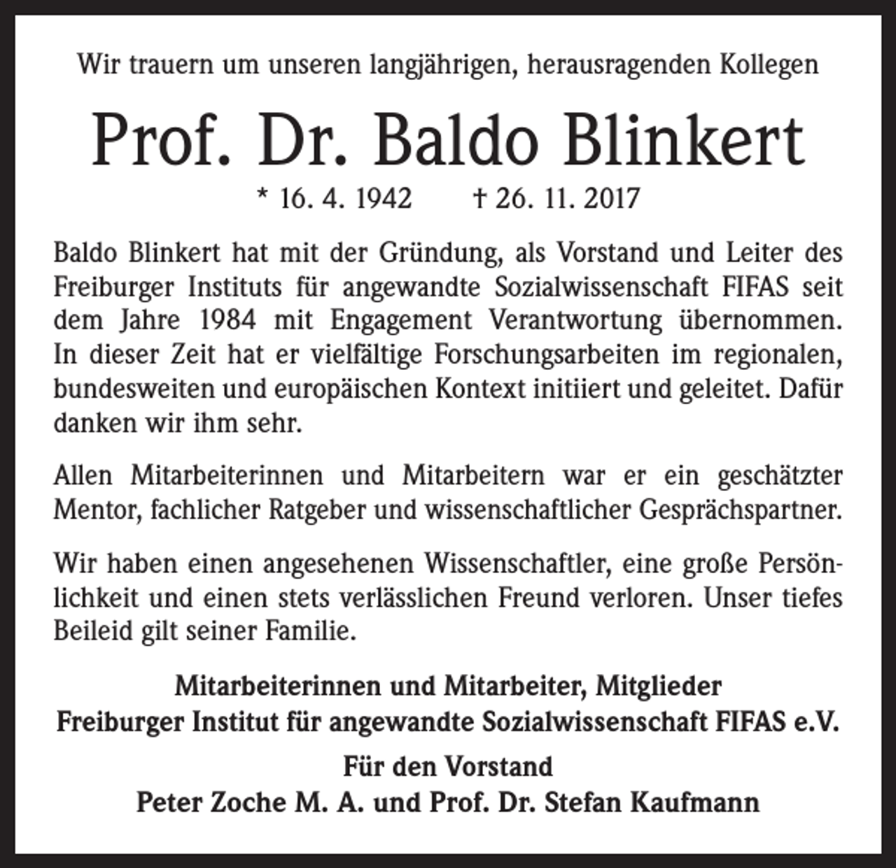 <p>Wir trauern um unseren langjährigen, herausragenden Kollegen</p><p>Prof. Dr. Baldo Blinkert<br />* 16. 4. 1942 † 26. 11. 2017</p><p>Baldo Blinkert hat mit der Gründung, als Vorstand und Leiter des<br />Freiburger Instituts für angewandte Sozialwissenschaft FIFAS seit<br />dem Jahre 1984 mit Engagement Verantwortung übernommen.<br />In dieser Zeit hat er vielfältige Forschungsarbeiten im regionalen,<br />bundesweiten und europäischen Kontext initiiert und geleitet. Dafür<br />danken wir ihm sehr.<br />Allen Mitarbeiterinnen und Mitarbeitern war er ein geschätzter<br />­Mentor, fachlicher Ratgeber und wissenschaftlicher Gesprächspartner.<br />Wir haben einen angesehenen Wissenschaftler, eine große Persönlichkeit und einen stets verlässlichen Freund verloren. Unser tiefes<br />Beileid gilt seiner Familie.<br />Mitarbeiterinnen und Mitarbeiter, Mitglieder<br />Freiburger Institut für angewandte Sozialwissenschaft FIFAS e.V.<br />Für den Vorstand<br />Peter Zoche M. A. und Prof. Dr. Stefan Kaufmann</p>