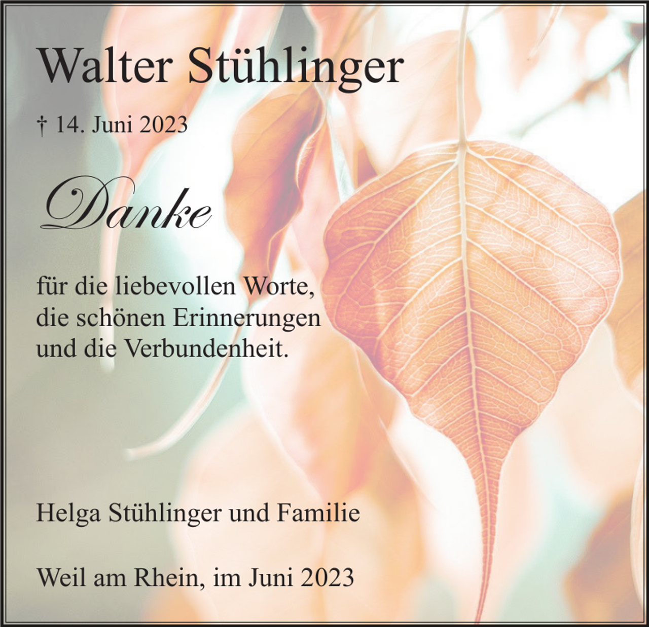 <p>Walter Stühlinger<br />† 14. Juni 2023</p><p>Danke<br />für die liebevollen Worte,<br />die schönen Erinnerungen<br />und die Verbundenheit.</p><p>Helga Stühlinger und Familie<br />Weil am Rhein, im Juni 2023</p>