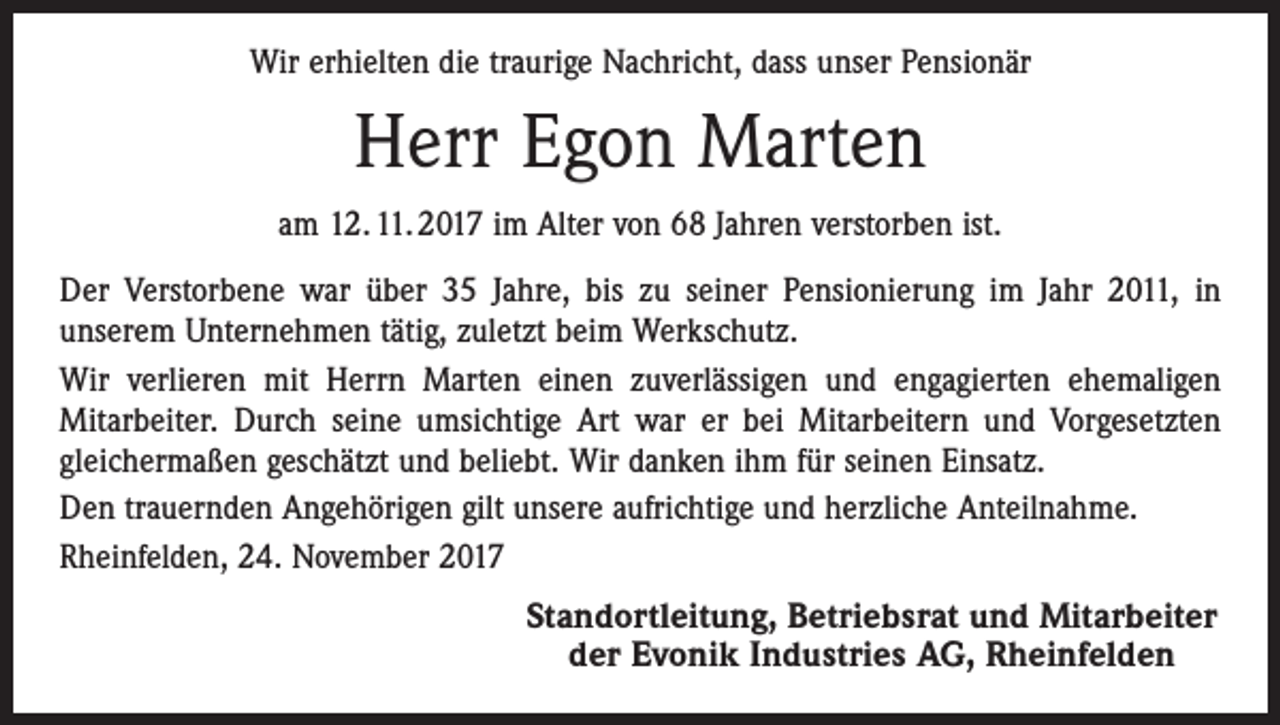 <p>Wir erhielten die traurige Nachricht, dass unser Pensionär</p><p>Herr Egon Marten<br />am 12. 11. 2017 im Alter von 68 Jahren verstorben ist.<br />Der Verstorbene war über 35 Jahre, bis zu seiner Pensionierung im Jahr 2011, in<br />unserem Unternehmen tätig, zuletzt beim Werkschutz.<br />Wir verlieren mit Herrn Marten einen zuverlässigen und engagierten ehemaligen<br />Mitarbeiter. Durch seine umsichtige Art war er bei Mitarbeitern und Vorgesetzten<br />gleichermaßen geschätzt und beliebt. Wir danken ihm für seinen Einsatz.<br />Den trauernden Angehörigen gilt unsere aufrichtige und herzliche Anteilnahme.<br />Rheinfelden, 24. November 2017</p><p>Standortleitung, Betriebsrat und Mitarbeiter<br />der Evonik Industries AG, Rheinfelden</p>