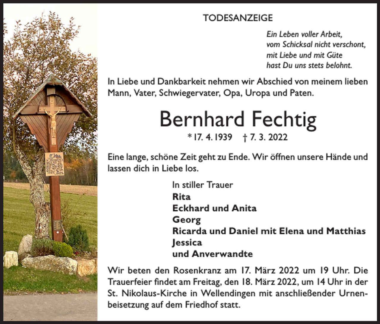 <p>TODESANZEIGE<br />Ein Leben voller Arbeit,<br />vom Schicksal nicht verschont,<br />mit Liebe und mit Güte<br />hast Du uns stets belohnt.</p><p>In Liebe und Dankbarkeit nehmen wir Abschied von meinem lieben<br />Mann, Vater, Schwiegervater, Opa, Uropa und Paten.</p><p>Bernhard Fechtig<br />* 17. 4. 1939</p><p>† 7. 3. 2022</p><p>Eine lange, schöne Zeit geht zu Ende. Wir öffnen unsere Hände und<br />lassen dich in Liebe los.<br />In stiller Trauer<br />Rita<br />Eckhard und Anita<br />Georg<br />Ricarda und Daniel mit Elena und Matthias<br />Jessica<br />und Anverwandte<br />Wir beten den Rosenkranz am 17. März 2022 um 19 Uhr. Die<br />Trauerfeier findet am Freitag, den 18. März 2022, um 14 Uhr in der<br />St. Nikolaus-Kirche in Wellendingen mit anschließender Urnenbeisetzung auf dem Friedhof statt.</p>